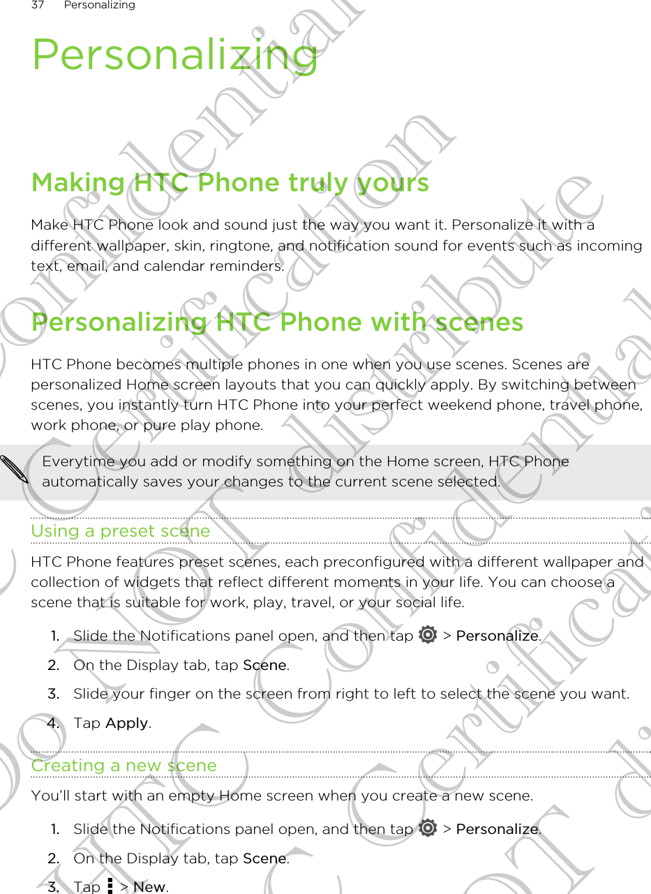 PersonalizingMaking HTC Phone truly yoursMake HTC Phone look and sound just the way you want it. Personalize it with adifferent wallpaper, skin, ringtone, and notification sound for events such as incomingtext, email, and calendar reminders.Personalizing HTC Phone with scenesHTC Phone becomes multiple phones in one when you use scenes. Scenes arepersonalized Home screen layouts that you can quickly apply. By switching betweenscenes, you instantly turn HTC Phone into your perfect weekend phone, travel phone,work phone, or pure play phone.Everytime you add or modify something on the Home screen, HTC Phoneautomatically saves your changes to the current scene selected.Using a preset sceneHTC Phone features preset scenes, each preconfigured with a different wallpaper andcollection of widgets that reflect different moments in your life. You can choose ascene that is suitable for work, play, travel, or your social life.1. Slide the Notifications panel open, and then tap   &gt; Personalize.2. On the Display tab, tap Scene.3. Slide your finger on the screen from right to left to select the scene you want.4. Tap Apply.Creating a new sceneYou’ll start with an empty Home screen when you create a new scene.1. Slide the Notifications panel open, and then tap   &gt; Personalize.2. On the Display tab, tap Scene.3. Tap   &gt; New.37 PersonalizingHTC Confidential FCC Certification Do NOT distribute HTC Confidential FCC Certification Do NOT distribute