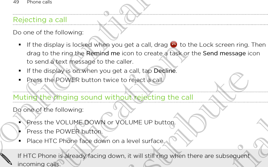 Rejecting a callDo one of the following:§If the display is locked when you get a call, drag   to the Lock screen ring. Thendrag to the ring the Remind me icon to create a task or the Send message iconto send a text message to the caller.§If the display is on when you get a call, tap Decline.§Press the POWER button twice to reject a call.Muting the ringing sound without rejecting the callDo one of the following:§Press the VOLUME DOWN or VOLUME UP button.§Press the POWER button.§Place HTC Phone face down on a level surface.If HTC Phone is already facing down, it will still ring when there are subsequentincoming calls.49 Phone callsHTC Confidential FCC Certification Do NOT distribute HTC Confidential FCC Certification Do NOT distribute