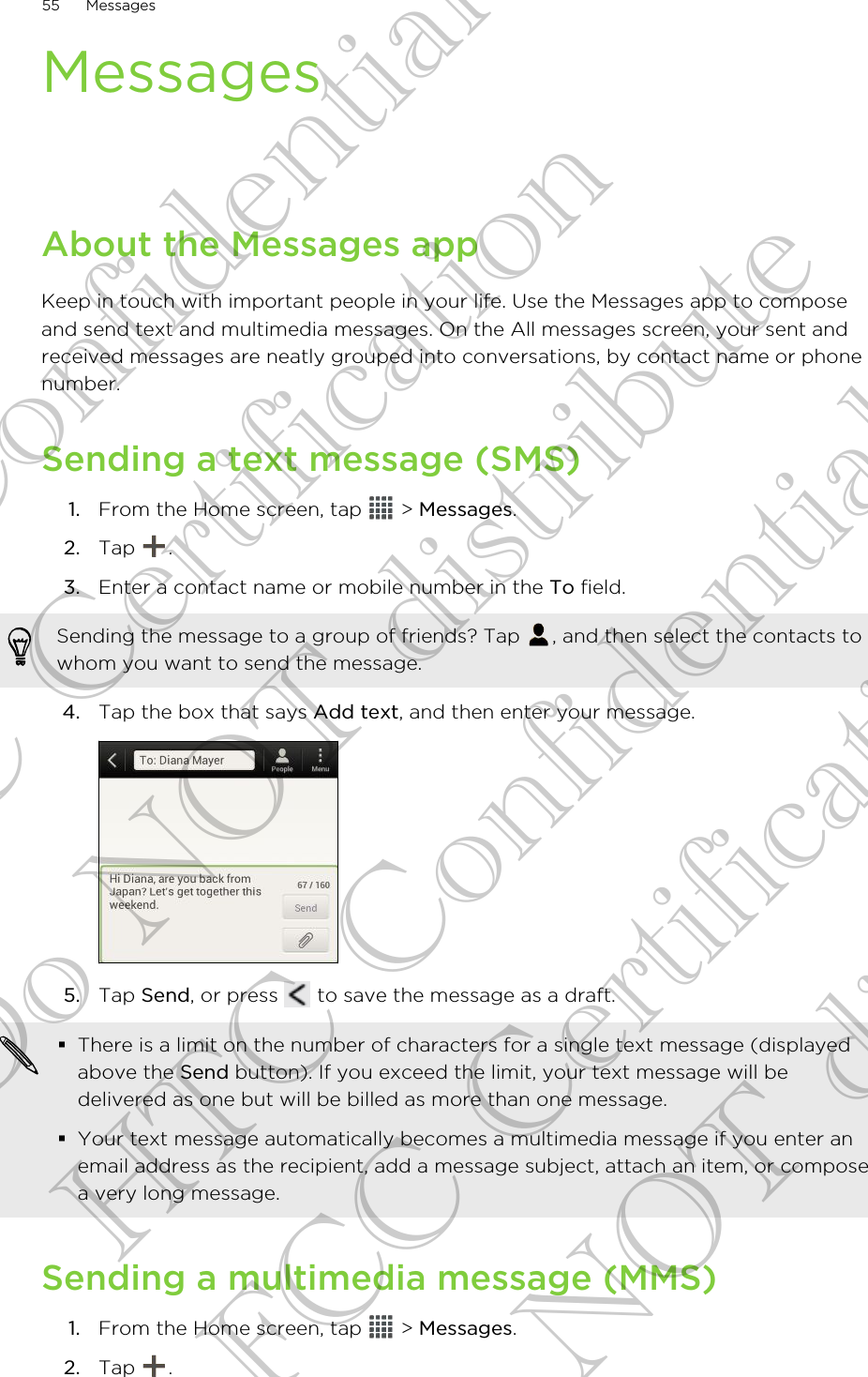 MessagesAbout the Messages appKeep in touch with important people in your life. Use the Messages app to composeand send text and multimedia messages. On the All messages screen, your sent andreceived messages are neatly grouped into conversations, by contact name or phonenumber.Sending a text message (SMS)1. From the Home screen, tap   &gt; Messages.2. Tap  .3. Enter a contact name or mobile number in the To field. Sending the message to a group of friends? Tap  , and then select the contacts towhom you want to send the message.4. Tap the box that says Add text, and then enter your message. 5. Tap Send, or press   to save the message as a draft. §There is a limit on the number of characters for a single text message (displayedabove the Send button). If you exceed the limit, your text message will bedelivered as one but will be billed as more than one message.§Your text message automatically becomes a multimedia message if you enter anemail address as the recipient, add a message subject, attach an item, or composea very long message.Sending a multimedia message (MMS)1. From the Home screen, tap   &gt; Messages.2. Tap  .55 MessagesHTC Confidential FCC Certification Do NOT distribute HTC Confidential FCC Certification Do NOT distribute