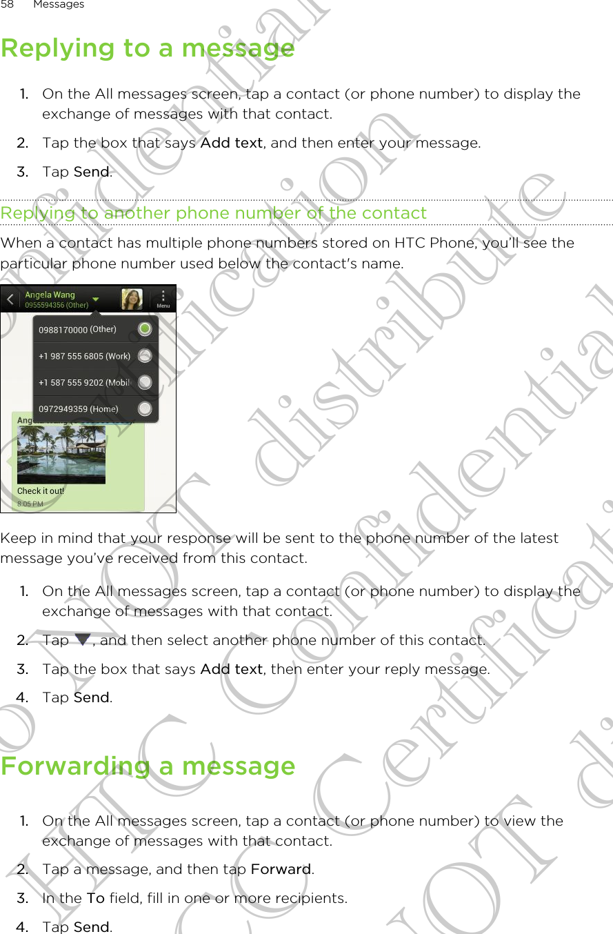 Replying to a message1. On the All messages screen, tap a contact (or phone number) to display theexchange of messages with that contact.2. Tap the box that says Add text, and then enter your message.3. Tap Send.Replying to another phone number of the contactWhen a contact has multiple phone numbers stored on HTC Phone, you’ll see theparticular phone number used below the contact&apos;s name.Keep in mind that your response will be sent to the phone number of the latestmessage you’ve received from this contact.1. On the All messages screen, tap a contact (or phone number) to display theexchange of messages with that contact.2. Tap  , and then select another phone number of this contact.3. Tap the box that says Add text, then enter your reply message.4. Tap Send.Forwarding a message1. On the All messages screen, tap a contact (or phone number) to view theexchange of messages with that contact.2. Tap a message, and then tap Forward.3. In the To field, fill in one or more recipients.4. Tap Send.58 MessagesHTC Confidential FCC Certification Do NOT distribute HTC Confidential FCC Certification Do NOT distribute