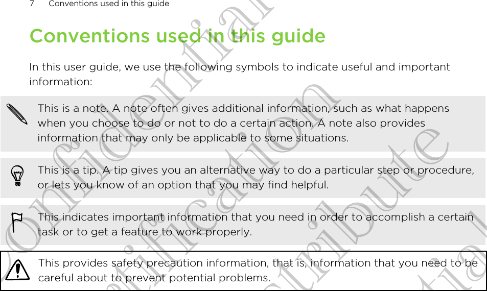 Conventions used in this guideIn this user guide, we use the following symbols to indicate useful and importantinformation:This is a note. A note often gives additional information, such as what happenswhen you choose to do or not to do a certain action. A note also providesinformation that may only be applicable to some situations.This is a tip. A tip gives you an alternative way to do a particular step or procedure,or lets you know of an option that you may find helpful.This indicates important information that you need in order to accomplish a certaintask or to get a feature to work properly.This provides safety precaution information, that is, information that you need to becareful about to prevent potential problems.7 Conventions used in this guideHTC Confidential FCC Certification Do NOT distribute HTC Confidential FCC Certification Do NOT distribute