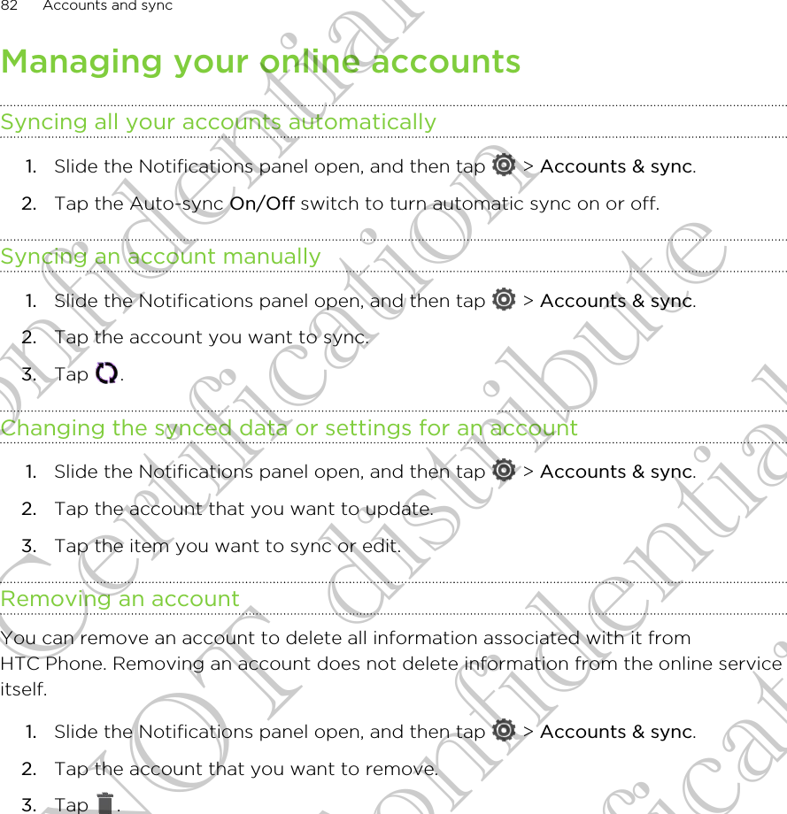 Managing your online accountsSyncing all your accounts automatically1. Slide the Notifications panel open, and then tap   &gt; Accounts &amp; sync.2. Tap the Auto-sync On/Off switch to turn automatic sync on or off.Syncing an account manually1. Slide the Notifications panel open, and then tap   &gt; Accounts &amp; sync.2. Tap the account you want to sync.3. Tap  .Changing the synced data or settings for an account1. Slide the Notifications panel open, and then tap   &gt; Accounts &amp; sync.2. Tap the account that you want to update.3. Tap the item you want to sync or edit.Removing an accountYou can remove an account to delete all information associated with it fromHTC Phone. Removing an account does not delete information from the online serviceitself.1. Slide the Notifications panel open, and then tap   &gt; Accounts &amp; sync.2. Tap the account that you want to remove.3. Tap  .82 Accounts and syncHTC Confidential FCC Certification Do NOT distribute HTC Confidential FCC Certification Do NOT distribute