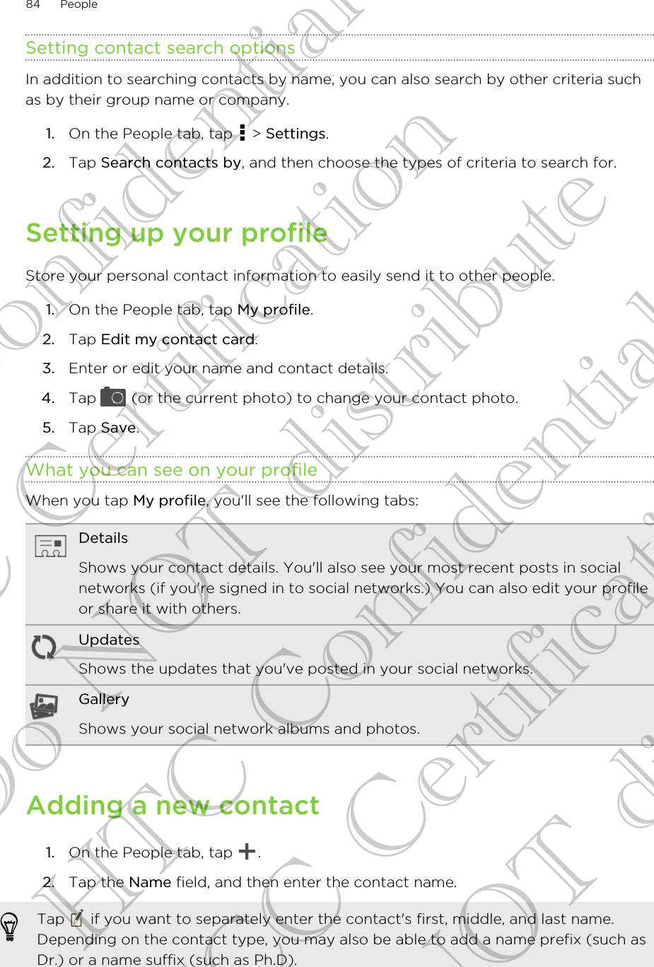 Setting contact search optionsIn addition to searching contacts by name, you can also search by other criteria suchas by their group name or company.1. On the People tab, tap   &gt; Settings.2. Tap Search contacts by, and then choose the types of criteria to search for.Setting up your profileStore your personal contact information to easily send it to other people.1. On the People tab, tap My profile.2. Tap Edit my contact card.3. Enter or edit your name and contact details.4. Tap   (or the current photo) to change your contact photo.5. Tap Save.What you can see on your profileWhen you tap My profile, you&apos;ll see the following tabs:DetailsShows your contact details. You&apos;ll also see your most recent posts in socialnetworks (if you&apos;re signed in to social networks.) You can also edit your profileor share it with others.UpdatesShows the updates that you&apos;ve posted in your social networks.GalleryShows your social network albums and photos.Adding a new contact1. On the People tab, tap  .2. Tap the Name field, and then enter the contact name. Tap   if you want to separately enter the contact&apos;s first, middle, and last name.Depending on the contact type, you may also be able to add a name prefix (such asDr.) or a name suffix (such as Ph.D).84 PeopleHTC Confidential FCC Certification Do NOT distribute HTC Confidential FCC Certification Do NOT distribute
