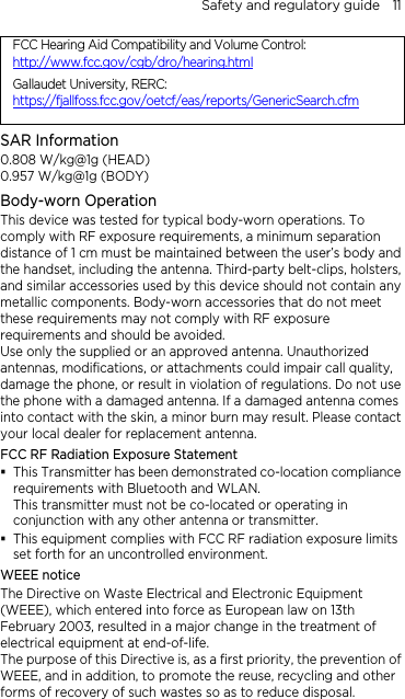 Safety and regulatory guide    11 FCC Hearing Aid Compatibility and Volume Control: http://www.fcc.gov/cgb/dro/hearing.htmlGallaudet University, RERC: https://fjallfoss.fcc.gov/oetcf/eas/reports/GenericSearch.cfmSAR Information 0.808 W/kg@1g (HEAD) 0.957 W/kg@1g (BODY) Body-worn Operation This device was tested for typical body-worn operations. To comply with RF exposure requirements, a minimum separation distance of 1 cm must be maintained between the user’s body and the handset, including the antenna. Third-party belt-clips, holsters, and similar accessories used by this device should not contain any metallic components. Body-worn accessories that do not meet these requirements may not comply with RF exposure requirements and should be avoided. Use only the supplied or an approved antenna. Unauthorized antennas, modifications, or attachments could impair call quality, damage the phone, or result in violation of regulations. Do not use the phone with a damaged antenna. If a damaged antenna comes into contact with the skin, a minor burn may result. Please contact your local dealer for replacement antenna. FCC RF Radiation Exposure Statement  This Transmitter has been demonstrated co-location compliance requirements with Bluetooth and WLAN. This transmitter must not be co-located or operating in conjunction with any other antenna or transmitter.  This equipment complies with FCC RF radiation exposure limits set forth for an uncontrolled environment. WEEE notice The Directive on Waste Electrical and Electronic Equipment (WEEE), which entered into force as European law on 13th February 2003, resulted in a major change in the treatment of electrical equipment at end-of-life.   The purpose of this Directive is, as a first priority, the prevention of WEEE, and in addition, to promote the reuse, recycling and other forms of recovery of such wastes so as to reduce disposal. 