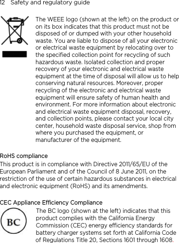 12    Safety and regulatory guide    The WEEE logo (shown at the left) on the product or on its box indicates that this product must not be disposed of or dumped with your other household waste. You are liable to dispose of all your electronic or electrical waste equipment by relocating over to the specified collection point for recycling of such hazardous waste. Isolated collection and proper recovery of your electronic and electrical waste equipment at the time of disposal will allow us to helpconserving natural resources. Moreover, proper recycling of the electronic and electrical waste equipment will ensure safety of human health and environment. For more information about electronic and electrical waste equipment disposal, recovery, and collection points, please contact your local city center, household waste disposal service, shop from where you purchased the equipment, or manufacturer of the equipment.  RoHS compliance This product is in compliance with Directive 2011/65/EU of the European Parliament and of the Council of 8 June 2011, on the restriction of the use of certain hazardous substances in electrical and electronic equipment (RoHS) and its amendments.  CEC Appliance Efficiency Compliance The BC logo (shown at the left) indicates that this product complies with the California Energy Commission (CEC) energy efficiency standards for battery charger systems set forth at California Code of Regulations Title 20, Sections 1601 through 1608.  