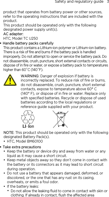 Safety and regulatory guide    3 product that operates from battery power or other sources, refer to the operating instructions that are included with the product. This product should be operated only with the following designated power supply unit(s). AC adapter: HTC, Model TC U250  Handle battery packs carefully This product contains a Lithium-ion polymer or Lithium-ion battery. There is a risk of fire and burns if the battery pack is handled improperly. Do not attempt to open or service the battery pack. Do not disassemble, crush, puncture, short external contacts or circuits, dispose of in fire or water, or expose a battery pack to temperatures higher than 60˚C (140˚F).  WARNING: Danger of explosion if battery is incorrectly replaced. To reduce risk of fire or burns, do not disassemble, crush, puncture, short external contacts, expose to temperature above 60° C   (140° F), or dispose of in fire or water. Replace only with specified batteries. Recycle or dispose of used batteries according to the local regulations or reference guide supplied with your product.  NOTE: This product should be operated only with the following designated Battery Pack(s). y HTC, Model BM60100  Take extra precautions y Keep the battery or device dry and away from water or any liquid as it may cause a short circuit.   y Keep metal objects away so they don’t come in contact with the battery or its connectors as it may lead to short circuit during operation.   y Do not use a battery that appears damaged, deformed, or discolored, or the one that has any rust on its casing, overheats, or emits a foul odor.   y If the battery leaks:   y Do not allow the leaking fluid to come in contact with skin or clothing. If already in contact, flush the affected area 