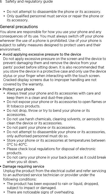 6    Safety and regulatory guide y Do not attempt to disassemble the phone or its accessory. y Only qualified personnel must service or repair the phone or its accessory.   General precautions You alone are responsible for how you use your phone and any consequences of its use. You must always switch off your phone wherever the use of a phone is prohibited. Use of your phone is subject to safety measures designed to protect users and their environment.  Avoid applying excessive pressure to the device Do not apply excessive pressure on the screen and the device to prevent damaging them and remove the device from your pants’ pocket before sitting down. It is also recommended that you store the device in a protective case and only use the device stylus or your finger when interacting with the touch screen. Cracked display screens due to improper handling are not covered by the warranty.  Protect your phone y Always treat your phone and its accessories with care and keep them in a clean and dust-free place. y Do not expose your phone or its accessories to open flames or lit tobacco products. y Do not drop, throw or try to bend your phone or its accessories. y Do not use harsh chemicals, cleaning solvents, or aerosols to clean the device or its accessories. y Do not paint your phone or its accessories. y Do not attempt to disassemble your phone or its accessories, only authorised personnel must do so. y Store your phone or its accessories at temperatures between 0°C to 40°C. y Please check local regulations for disposal of electronic products. y Do not carry your phone in your back pocket as it could break when you sit down.  Damage requiring service Unplug the product from the electrical outlet and refer servicing to an authorized service technician or provider under the following conditions: y The product has been exposed to rain or liquid, dropped, subject to impact or damaged. y There are noticeable signs of overheating. 