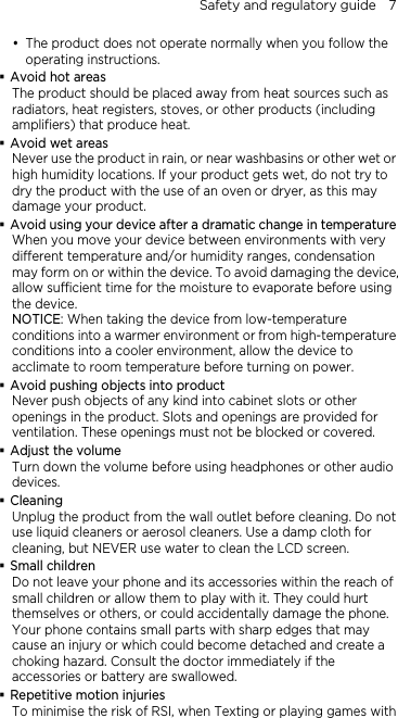 Safety and regulatory guide    7 y The product does not operate normally when you follow the operating instructions.  Avoid hot areas The product should be placed away from heat sources such as radiators, heat registers, stoves, or other products (including amplifiers) that produce heat.  Avoid wet areas Never use the product in rain, or near washbasins or other wet or high humidity locations. If your product gets wet, do not try to dry the product with the use of an oven or dryer, as this may damage your product.  Avoid using your device after a dramatic change in temperature When you move your device between environments with very different temperature and/or humidity ranges, condensation may form on or within the device. To avoid damaging the device, allow sufficient time for the moisture to evaporate before using the device. NOTICE: When taking the device from low-temperature conditions into a warmer environment or from high-temperature conditions into a cooler environment, allow the device to acclimate to room temperature before turning on power.  Avoid pushing objects into product Never push objects of any kind into cabinet slots or other openings in the product. Slots and openings are provided for ventilation. These openings must not be blocked or covered.  Adjust the volume Turn down the volume before using headphones or other audio devices.  Cleaning Unplug the product from the wall outlet before cleaning. Do not use liquid cleaners or aerosol cleaners. Use a damp cloth for cleaning, but NEVER use water to clean the LCD screen.    Small children Do not leave your phone and its accessories within the reach of small children or allow them to play with it. They could hurt themselves or others, or could accidentally damage the phone. Your phone contains small parts with sharp edges that may cause an injury or which could become detached and create a choking hazard. Consult the doctor immediately if the accessories or battery are swallowed.  Repetitive motion injuries To minimise the risk of RSI, when Texting or playing games with 