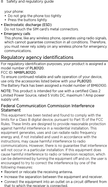 8    Safety and regulatory guide your phone: y Do not grip the phone too tightly y Press the buttons lightly  Electrostatic discharge (ESD) Do not touch the SIM card’s metal connectors.    Emergency calls This phone, like any wireless phone, operates using radio signals, which cannot guarantee connection in all conditions. Therefore, you must never rely solely on any wireless phone for emergency communications. Regulatory agency identifications For regulatory identification purposes, your product is assigned a model number of PL80120.  FCC ID: NM8PL80120. To ensure continued reliable and safe operation of your device, use only the accessories listed below with your PL80120. The Battery Pack has been assigned a model number of BM60100. NOTE: This product is intended for use with a certified Class 2 Limited Power Source, rated 5 Volts DC, maximum 1 Amp power supply unit. Federal Communication Commission Interference Statement This equipment has been tested and found to comply with the limits for a Class B digital device, pursuant to Part 15 of the FCC Rules. These limits are designed to provide reasonable protection against harmful interference in a residential installation. This equipment generates, uses and can radiate radio frequency energy and, if not installed and used in accordance with the instructions, may cause harmful interference to radio communications. However, there is no guarantee that interference will not occur in a particular installation. If this equipment does cause harmful interference to radio or television reception, which can be determined by turning the equipment off and on, the user is encouraged to try to correct the interference by one of the following measures:  Reorient or relocate the receiving antenna.    Increase the separation between the equipment and receiver.  Connect the equipment into an outlet on a circuit different from that to which the receiver is connected. 
