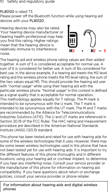 10    Safety and regulatory guide PL80120 is rated T3. Please power off the Bluetooth function while using hearing aid devices with your PL80120. Hearing devices may also be rated. Your hearing device manufacturer or hearing health professional may help you find this rating. Higher ratings mean that the hearing device is relatively immune to interference noise.    The hearing aid and wireless phone rating values are then added together. A sum of 5 is considered acceptable for normal use. A sum of 6 is considered for better use. A sum of 8is considered for best use. In the above example, if a hearing aid meets the M2 level rating and the wireless phone meets the M3 level rating, the sum of the two values equal M5. This should provide the hearing aid user with “normal usage” while using their hearing aid with the particular wireless phone. “Normal usage” in this context is defined as a signal quality that is acceptable for normal operation. This methodology applies equally for T ratings. The M mark is intended to be synonymous with the U mark. The T mark is intended to be synonymous with the UT mark. The M and T marks are recommended by the Alliance for Telecommunications Industries Solutions (ATIS). The U and UT marks are referenced in Section 20.19 of the FCC Rules. The HAC rating and measurement procedure are described in the American National Standards Institute (ANSI) C63.19 standard. This phone has been tested and rated for use with hearing aids for some of the wireless technologies that it uses. However, there may be some newer wireless technologies used in this phone that have not been tested yet for use with hearing aids. It is important to try the different features of this phone thoroughly and in different locations, using your hearing aid or cochlear implant, to determine if you hear any interfering noise. Consult your service provider or the manufacturer of this phone for information on hearing aid compatibility. If you have questions about return or exchange policies, consult your service provider or phone retailer. For information about hearing aids and digital wireless phones 