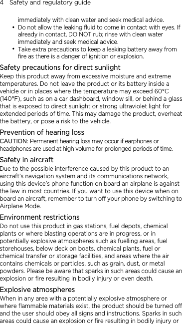 4    Safety and regulatory guide immediately with clean water and seek medical advice.   y Do not allow the leaking fluid to come in contact with eyes. If already in contact, DO NOT rub; rinse with clean water immediately and seek medical advice.   y Take extra precautions to keep a leaking battery away from fire as there is a danger of ignition or explosion.   Safety precautions for direct sunlight Keep this product away from excessive moisture and extreme temperatures. Do not leave the product or its battery inside a vehicle or in places where the temperature may exceed 60°C (140°F), such as on a car dashboard, window sill, or behind a glass that is exposed to direct sunlight or strong ultraviolet light for extended periods of time. This may damage the product, overheat the battery, or pose a risk to the vehicle. Prevention of hearing loss CAUTION: Permanent hearing loss may occur if earphones or headphones are used at high volume for prolonged periods of time. Safety in aircraft Due to the possible interference caused by this product to an aircraft’s navigation system and its communications network, using this device’s phone function on board an airplane is against the law in most countries. If you want to use this device when on board an aircraft, remember to turn off your phone by switching to Airplane Mode. Environment restrictions Do not use this product in gas stations, fuel depots, chemical plants or where blasting operations are in progress, or in potentially explosive atmospheres such as fuelling areas, fuel storehouses, below deck on boats, chemical plants, fuel or chemical transfer or storage facilities, and areas where the air contains chemicals or particles, such as grain, dust, or metal powders. Please be aware that sparks in such areas could cause an explosion or fire resulting in bodily injury or even death. Explosive atmospheres When in any area with a potentially explosive atmosphere or where flammable materials exist, the product should be turned off and the user should obey all signs and instructions. Sparks in such areas could cause an explosion or fire resulting in bodily injury or 