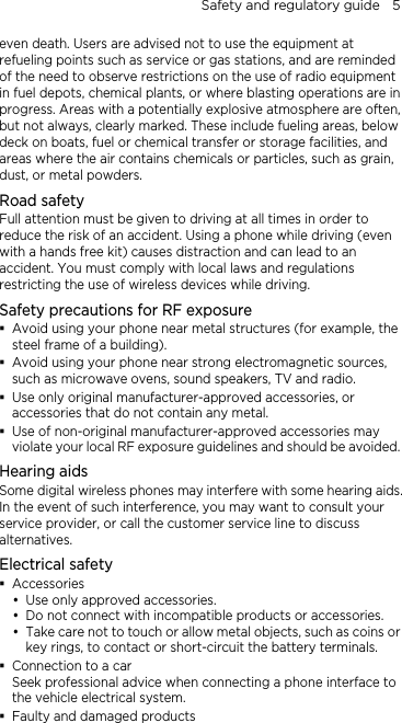 Safety and regulatory guide    5 even death. Users are advised not to use the equipment at refueling points such as service or gas stations, and are reminded of the need to observe restrictions on the use of radio equipment in fuel depots, chemical plants, or where blasting operations are in progress. Areas with a potentially explosive atmosphere are often, but not always, clearly marked. These include fueling areas, below deck on boats, fuel or chemical transfer or storage facilities, and areas where the air contains chemicals or particles, such as grain, dust, or metal powders. Road safety Full attention must be given to driving at all times in order to reduce the risk of an accident. Using a phone while driving (even with a hands free kit) causes distraction and can lead to an accident. You must comply with local laws and regulations restricting the use of wireless devices while driving. Safety precautions for RF exposure  Avoid using your phone near metal structures (for example, the steel frame of a building).  Avoid using your phone near strong electromagnetic sources, such as microwave ovens, sound speakers, TV and radio.  Use only original manufacturer-approved accessories, or accessories that do not contain any metal.  Use of non-original manufacturer-approved accessories may violate your local RF exposure guidelines and should be avoided. Hearing aids Some digital wireless phones may interfere with some hearing aids. In the event of such interference, you may want to consult your service provider, or call the customer service line to discuss alternatives. Electrical safety  Accessories y Use only approved accessories. y Do not connect with incompatible products or accessories. y Take care not to touch or allow metal objects, such as coins or key rings, to contact or short-circuit the battery terminals.  Connection to a car Seek professional advice when connecting a phone interface to the vehicle electrical system.  Faulty and damaged products 