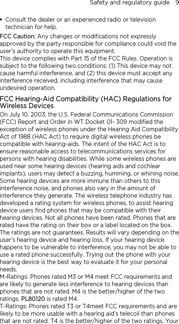 Safety and regulatory guide    9  Consult the dealer or an experienced radio or television technician for help.   FCC Caution: Any changes or modifications not expressly approved by the party responsible for compliance could void the user’s authority to operate this equipment. This device complies with Part 15 of the FCC Rules. Operation is subject to the following two conditions: (1) This device may not cause harmful interference, and (2) this device must accept any interference received, including interference that may cause undesired operation. FCC Hearing-Aid Compatibility (HAC) Regulations for Wireless Devices On July 10, 2003, the U.S. Federal Communications Commission (FCC) Report and Order in WT Docket 01- 309 modified the exception of wireless phones under the Hearing Aid Compatibility Act of 1988 (HAC Act) to require digital wireless phones be compatible with hearing-aids. The intent of the HAC Act is to ensure reasonable access to telecommunications services for persons with hearing disabilities. While some wireless phones are used near some hearing devices (hearing aids and cochlear implants), users may detect a buzzing, humming, or whining noise. Some hearing devices are more immune than others to this interference noise, and phones also vary in the amount of interference they generate. The wireless telephone industry has developed a rating system for wireless phones, to assist hearing device users find phones that may be compatible with their hearing devices. Not all phones have been rated. Phones that are rated have the rating on their box or a label located on the box. The ratings are not guarantees. Results will vary depending on the user’s hearing device and hearing loss. If your hearing device happens to be vulnerable to interference, you may not be able to use a rated phone successfully. Trying out the phone with your hearing device is the best way to evaluate it for your personal needs. M-Ratings: Phones rated M3 or M4 meet FCC requirements and are likely to generate less interference to hearing devices than phones that are not rated. M4 is the better/higher of the two ratings. PL80120 is rated M4. T-Ratings: Phones rated T3 or T4meet FCC requirements and are likely to be more usable with a hearing aid’s telecoil than phones that are not rated. T4 is the better/higher of the two ratings. Your 