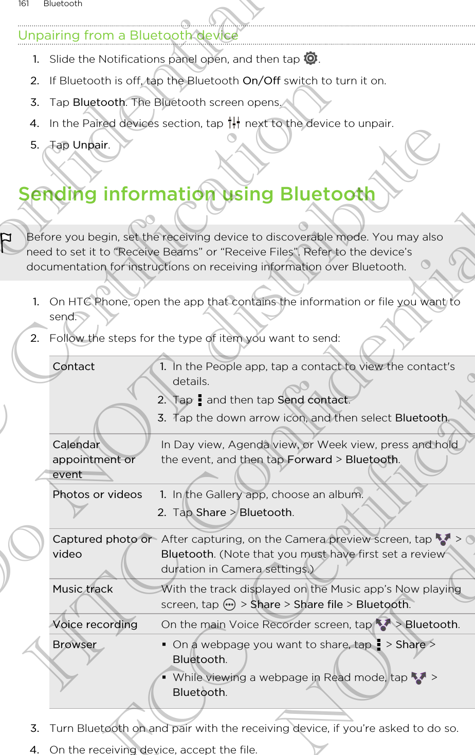 Unpairing from a Bluetooth device1. Slide the Notifications panel open, and then tap  .2. If Bluetooth is off, tap the Bluetooth On/Off switch to turn it on.3. Tap Bluetooth. The Bluetooth screen opens.4. In the Paired devices section, tap   next to the device to unpair.5. Tap Unpair.Sending information using BluetoothBefore you begin, set the receiving device to discoverable mode. You may alsoneed to set it to “Receive Beams” or “Receive Files”. Refer to the device’sdocumentation for instructions on receiving information over Bluetooth.1. On HTC Phone, open the app that contains the information or file you want tosend.2. Follow the steps for the type of item you want to send:Contact 1. In the People app, tap a contact to view the contact&apos;sdetails.2. Tap   and then tap Send contact.3. Tap the down arrow icon, and then select Bluetooth.Calendarappointment oreventIn Day view, Agenda view, or Week view, press and holdthe event, and then tap Forward &gt; Bluetooth.Photos or videos 1. In the Gallery app, choose an album.2. Tap Share &gt; Bluetooth.Captured photo orvideoAfter capturing, on the Camera preview screen, tap   &gt;Bluetooth. (Note that you must have first set a reviewduration in Camera settings.)Music track With the track displayed on the Music app’s Now playingscreen, tap   &gt; Share &gt; Share file &gt; Bluetooth.Voice recording On the main Voice Recorder screen, tap   &gt; Bluetooth.Browser §On a webpage you want to share, tap   &gt; Share &gt;Bluetooth.§While viewing a webpage in Read mode, tap   &gt;Bluetooth.3. Turn Bluetooth on and pair with the receiving device, if you’re asked to do so.4. On the receiving device, accept the file.161 BluetoothHTC Confidential FCC Certification Do NOT distribute HTC Confidential FCC Certification Do NOT distribute