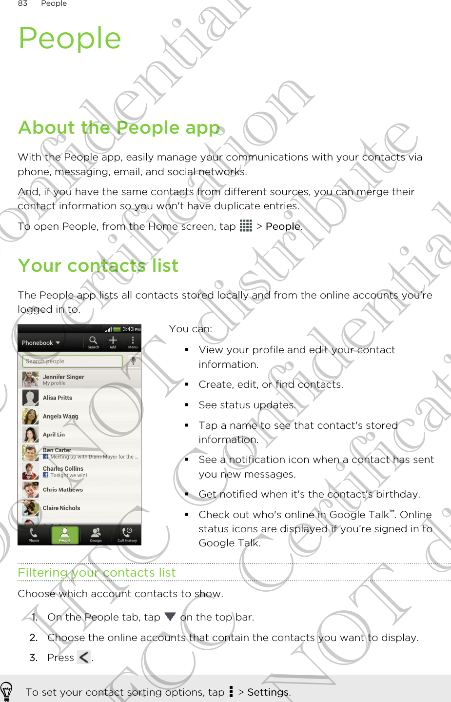 PeopleAbout the People appWith the People app, easily manage your communications with your contacts viaphone, messaging, email, and social networks.And, if you have the same contacts from different sources, you can merge theircontact information so you won&apos;t have duplicate entries.To open People, from the Home screen, tap   &gt; People.Your contacts listThe People app lists all contacts stored locally and from the online accounts you&apos;relogged in to.You can:§View your profile and edit your contactinformation.§Create, edit, or find contacts.§See status updates.§Tap a name to see that contact&apos;s storedinformation.§See a notification icon when a contact has sentyou new messages.§Get notified when it&apos;s the contact&apos;s birthday.§Check out who&apos;s online in Google Talk™. Onlinestatus icons are displayed if you’re signed in toGoogle Talk.Filtering your contacts listChoose which account contacts to show.1. On the People tab, tap   on the top bar.2. Choose the online accounts that contain the contacts you want to display.3. Press  .To set your contact sorting options, tap   &gt; Settings.83 PeopleHTC Confidential FCC Certification Do NOT distribute HTC Confidential FCC Certification Do NOT distribute