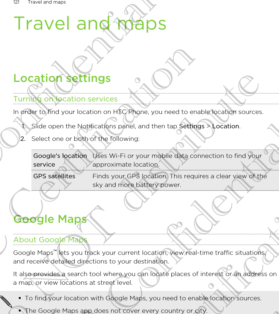 Travel and mapsLocation settingsTurning on location servicesIn order to find your location on HTC Phone, you need to enable location sources.1. Slide open the Notifications panel, and then tap Settings &gt; Location.2. Select one or both of the following:Google&apos;s locationserviceUses Wi-Fi or your mobile data connection to find yourapproximate location.GPS satellites Finds your GPS location. This requires a clear view of thesky and more battery power.Google MapsAbout Google MapsGoogle Maps™ lets you track your current location, view real-time traffic situations,and receive detailed directions to your destination.It also provides a search tool where you can locate places of interest or an address ona map, or view locations at street level.§To find your location with Google Maps, you need to enable location sources.§The Google Maps app does not cover every country or city.121 Travel and mapsHTC Confidential FCC Certification Do NOT distribute HTC Confidential FCC Certification Do NOT distribute