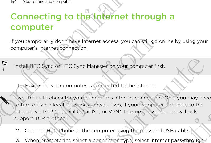 Connecting to the Internet through acomputerIf you temporarily don’t have Internet access, you can still go online by using yourcomputer’s Internet connection.Install HTC Sync or HTC Sync Manager on your computer first.1. Make sure your computer is connected to the Internet. Two things to check for your computer’s Internet connection. One, you may needto turn off your local network’s firewall. Two, if your computer connects to theInternet via PPP (e.g. Dial UP, xDSL, or VPN), Internet Pass-through will onlysupport TCP protocol.2. Connect HTC Phone to the computer using the provided USB cable.3. When prompted to select a connection type, select Internet pass-through.154 Your phone and computerHTC Confidential FCC Certification Do NOT distribute HTC Confidential FCC Certification Do NOT distribute