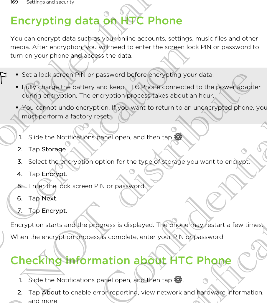 Encrypting data on HTC PhoneYou can encrypt data such as your online accounts, settings, music files and othermedia. After encryption, you will need to enter the screen lock PIN or password toturn on your phone and access the data.§Set a lock screen PIN or password before encrypting your data.§Fully charge the battery and keep HTC Phone connected to the power adapterduring encryption. The encryption process takes about an hour.§You cannot undo encryption. If you want to return to an unencrypted phone, youmust perform a factory reset.1. Slide the Notifications panel open, and then tap  .2. Tap Storage.3. Select the encryption option for the type of storage you want to encrypt.4. Tap Encrypt.5. Enter the lock screen PIN or password.6. Tap Next.7. Tap Encrypt.Encryption starts and the progress is displayed. The phone may restart a few times.When the encryption process is complete, enter your PIN or password.Checking information about HTC Phone1. Slide the Notifications panel open, and then tap  .2. Tap About to enable error reporting, view network and hardware information,and more.169 Settings and securityHTC Confidential FCC Certification Do NOT distribute HTC Confidential FCC Certification Do NOT distribute