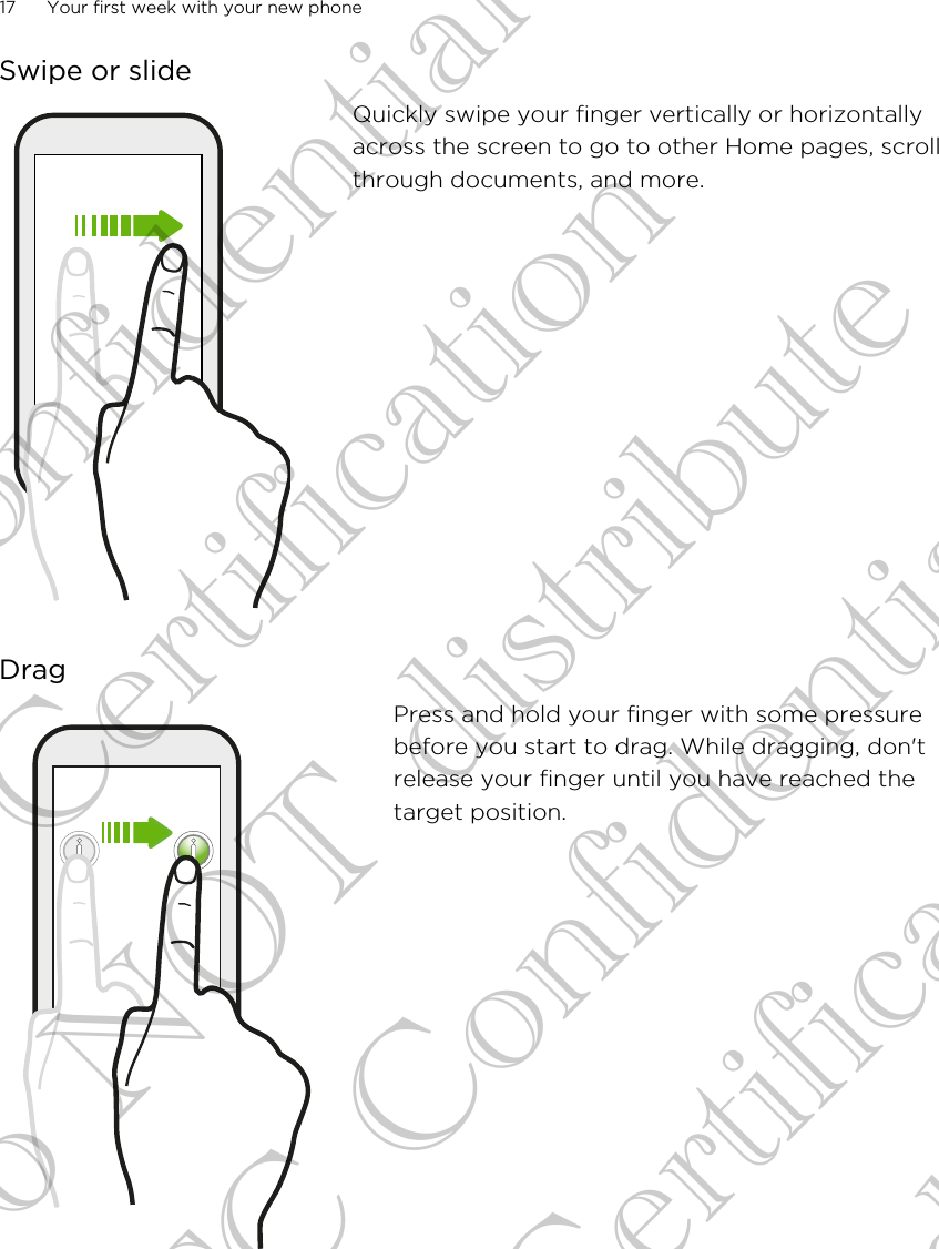 Swipe or slideQuickly swipe your finger vertically or horizontallyacross the screen to go to other Home pages, scrollthrough documents, and more.DragPress and hold your finger with some pressurebefore you start to drag. While dragging, don&apos;trelease your finger until you have reached thetarget position.17 Your first week with your new phoneHTC Confidential FCC Certification Do NOT distribute HTC Confidential FCC Certification Do NOT distribute