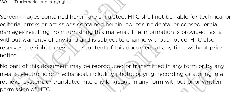 Screen images contained herein are simulated. HTC shall not be liable for technical oreditorial errors or omissions contained herein, nor for incidental or consequentialdamages resulting from furnishing this material. The information is provided “as is”without warranty of any kind and is subject to change without notice. HTC alsoreserves the right to revise the content of this document at any time without priornotice.No part of this document may be reproduced or transmitted in any form or by anymeans, electronic or mechanical, including photocopying, recording or storing in aretrieval system, or translated into any language in any form without prior writtenpermission of HTC.180 Trademarks and copyrightsHTC Confidential FCC Certification Do NOT distribute HTC Confidential FCC Certification Do NOT distribute