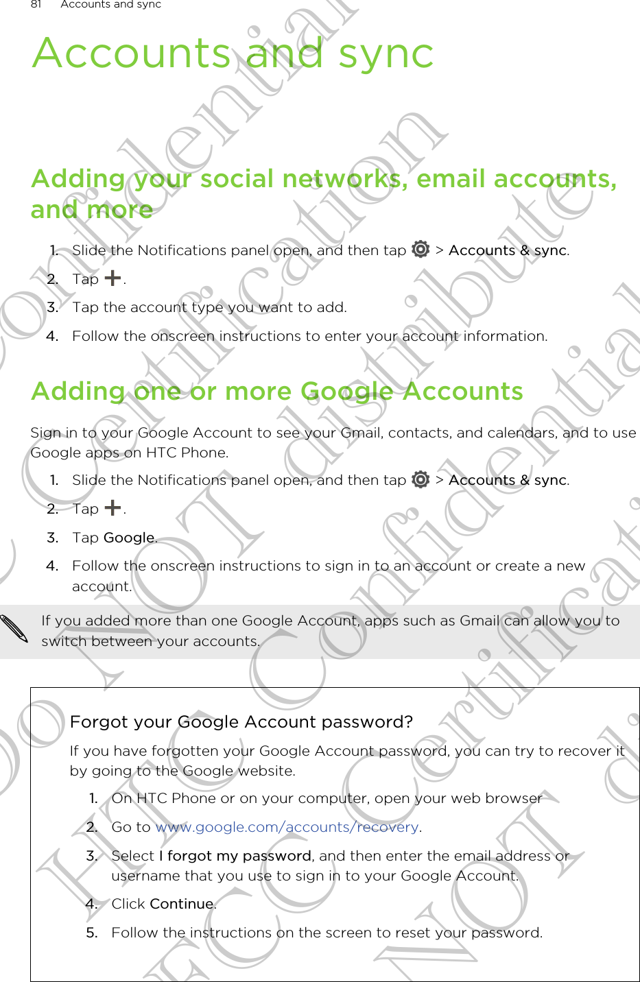 Accounts and syncAdding your social networks, email accounts,and more1. Slide the Notifications panel open, and then tap   &gt; Accounts &amp; sync.2. Tap  .3. Tap the account type you want to add.4. Follow the onscreen instructions to enter your account information.Adding one or more Google AccountsSign in to your Google Account to see your Gmail, contacts, and calendars, and to useGoogle apps on HTC Phone.1. Slide the Notifications panel open, and then tap   &gt; Accounts &amp; sync.2. Tap  .3. Tap Google.4. Follow the onscreen instructions to sign in to an account or create a newaccount.If you added more than one Google Account, apps such as Gmail can allow you toswitch between your accounts.Forgot your Google Account password?If you have forgotten your Google Account password, you can try to recover itby going to the Google website.1. On HTC Phone or on your computer, open your web browser2. Go to www.google.com/accounts/recovery.3. Select I forgot my password, and then enter the email address orusername that you use to sign in to your Google Account.4. Click Continue.5. Follow the instructions on the screen to reset your password.81 Accounts and syncHTC Confidential FCC Certification Do NOT distribute HTC Confidential FCC Certification Do NOT distribute