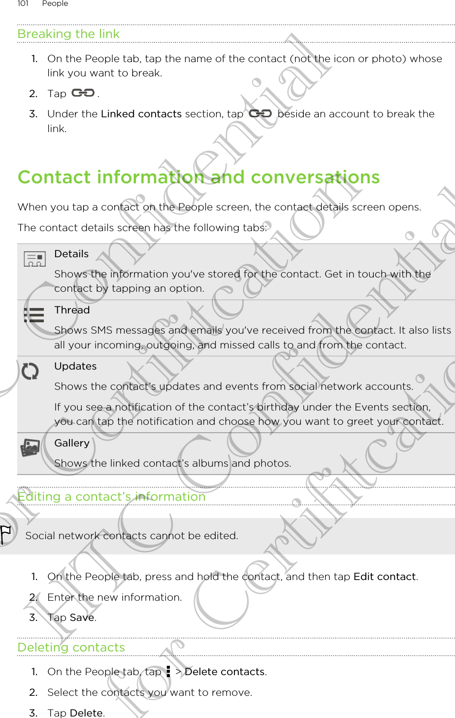 Breaking the link1. On the People tab, tap the name of the contact (not the icon or photo) whoselink you want to break.2. Tap  .3. Under the Linked contacts section, tap   beside an account to break thelink.Contact information and conversationsWhen you tap a contact on the People screen, the contact details screen opens.The contact details screen has the following tabs:DetailsShows the information you&apos;ve stored for the contact. Get in touch with thecontact by tapping an option.ThreadShows SMS messages and emails you&apos;ve received from the contact. It also listsall your incoming, outgoing, and missed calls to and from the contact.UpdatesShows the contact’s updates and events from social network accounts.If you see a notification of the contact’s birthday under the Events section,you can tap the notification and choose how you want to greet your contact.GalleryShows the linked contact’s albums and photos.Editing a contact’s informationSocial network contacts cannot be edited.1. On the People tab, press and hold the contact, and then tap Edit contact.2. Enter the new information.3. Tap Save.Deleting contacts1. On the People tab, tap   &gt; Delete contacts.2. Select the contacts you want to remove.3. Tap Delete.101 PeopleHTC Confidential for Certifitcation HTC Confidential for Certifitcation
