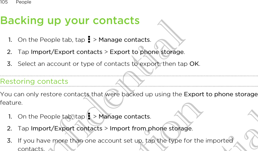 Backing up your contacts1. On the People tab, tap   &gt; Manage contacts.2. Tap Import/Export contacts &gt; Export to phone storage.3. Select an account or type of contacts to export, then tap OK.Restoring contactsYou can only restore contacts that were backed up using the Export to phone storagefeature.1. On the People tab, tap   &gt; Manage contacts.2. Tap Import/Export contacts &gt; Import from phone storage.3. If you have more than one account set up, tap the type for the importedcontacts.105 PeopleHTC Confidential for Certifitcation HTC Confidential for Certifitcation