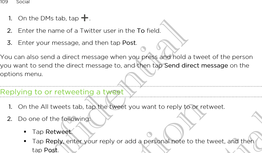1. On the DMs tab, tap  .2. Enter the name of a Twitter user in the To field.3. Enter your message, and then tap Post.You can also send a direct message when you press and hold a tweet of the personyou want to send the direct message to, and then tap Send direct message on theoptions menu.Replying to or retweeting a tweet1. On the All tweets tab, tap the tweet you want to reply to or retweet.2. Do one of the following:§Tap Retweet.§Tap Reply, enter your reply or add a personal note to the tweet, and thentap Post.109 SocialHTC Confidential for Certifitcation HTC Confidential for Certifitcation