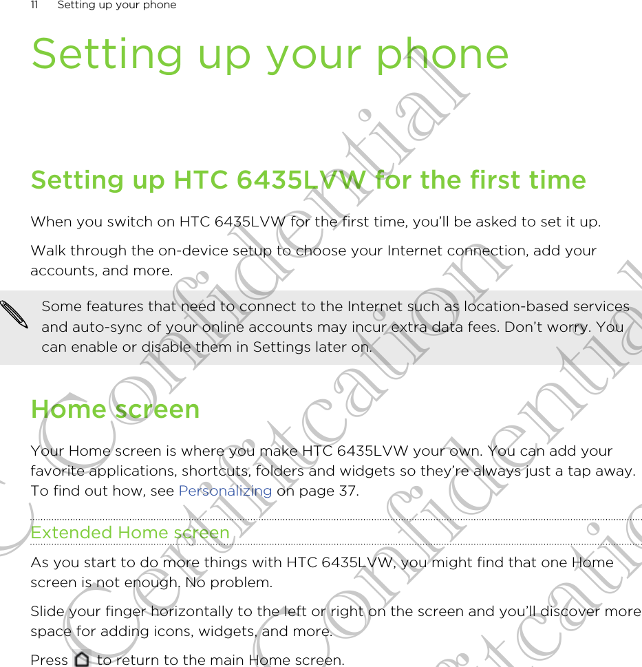 Setting up your phoneSetting up HTC 6435LVW for the first timeWhen you switch on HTC 6435LVW for the first time, you’ll be asked to set it up.Walk through the on-device setup to choose your Internet connection, add youraccounts, and more.Some features that need to connect to the Internet such as location-based servicesand auto-sync of your online accounts may incur extra data fees. Don’t worry. Youcan enable or disable them in Settings later on.Home screenYour Home screen is where you make HTC 6435LVW your own. You can add yourfavorite applications, shortcuts, folders and widgets so they’re always just a tap away.To find out how, see Personalizing on page 37.Extended Home screenAs you start to do more things with HTC 6435LVW, you might find that one Homescreen is not enough. No problem.Slide your finger horizontally to the left or right on the screen and you’ll discover morespace for adding icons, widgets, and more.Press   to return to the main Home screen.11 Setting up your phoneHTC Confidential for Certifitcation HTC Confidential for Certifitcation