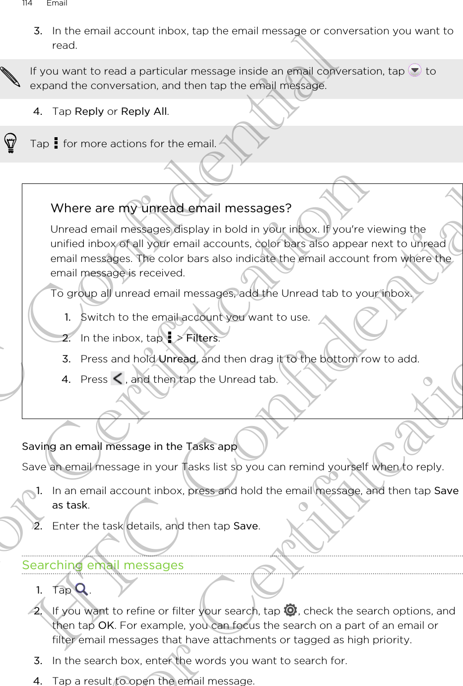 3. In the email account inbox, tap the email message or conversation you want toread. If you want to read a particular message inside an email conversation, tap   toexpand the conversation, and then tap the email message.4. Tap Reply or Reply All. Tap   for more actions for the email.Where are my unread email messages?Unread email messages display in bold in your inbox. If you&apos;re viewing theunified inbox of all your email accounts, color bars also appear next to unreademail messages. The color bars also indicate the email account from where theemail message is received.To group all unread email messages, add the Unread tab to your inbox.1. Switch to the email account you want to use.2. In the inbox, tap   &gt; Filters.3. Press and hold Unread, and then drag it to the bottom row to add.4. Press  , and then tap the Unread tab.Saving an email message in the Tasks appSave an email message in your Tasks list so you can remind yourself when to reply.1. In an email account inbox, press and hold the email message, and then tap Saveas task.2. Enter the task details, and then tap Save.Searching email messages1. Tap  .2. If you want to refine or filter your search, tap  , check the search options, andthen tap OK. For example, you can focus the search on a part of an email orfilter email messages that have attachments or tagged as high priority.3. In the search box, enter the words you want to search for.4. Tap a result to open the email message.114 EmailHTC Confidential for Certifitcation HTC Confidential for Certifitcation