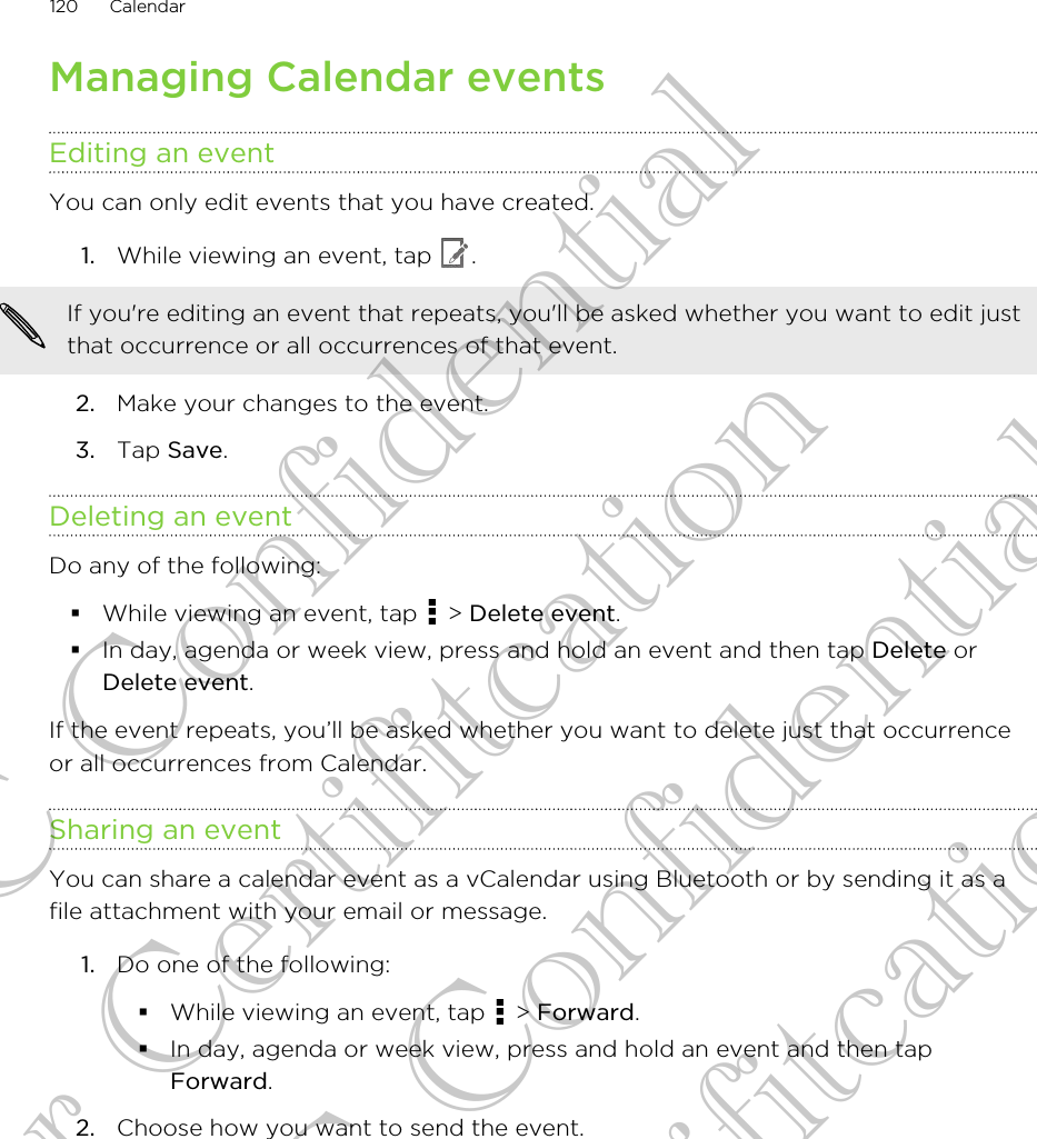 Managing Calendar eventsEditing an eventYou can only edit events that you have created.1. While viewing an event, tap  . If you&apos;re editing an event that repeats, you&apos;ll be asked whether you want to edit justthat occurrence or all occurrences of that event.2. Make your changes to the event.3. Tap Save.Deleting an eventDo any of the following:§While viewing an event, tap   &gt; Delete event.§In day, agenda or week view, press and hold an event and then tap Delete orDelete event.If the event repeats, you’ll be asked whether you want to delete just that occurrenceor all occurrences from Calendar.Sharing an eventYou can share a calendar event as a vCalendar using Bluetooth or by sending it as afile attachment with your email or message.1. Do one of the following:§While viewing an event, tap   &gt; Forward.§In day, agenda or week view, press and hold an event and then tapForward.2. Choose how you want to send the event.120 CalendarHTC Confidential for Certifitcation HTC Confidential for Certifitcation
