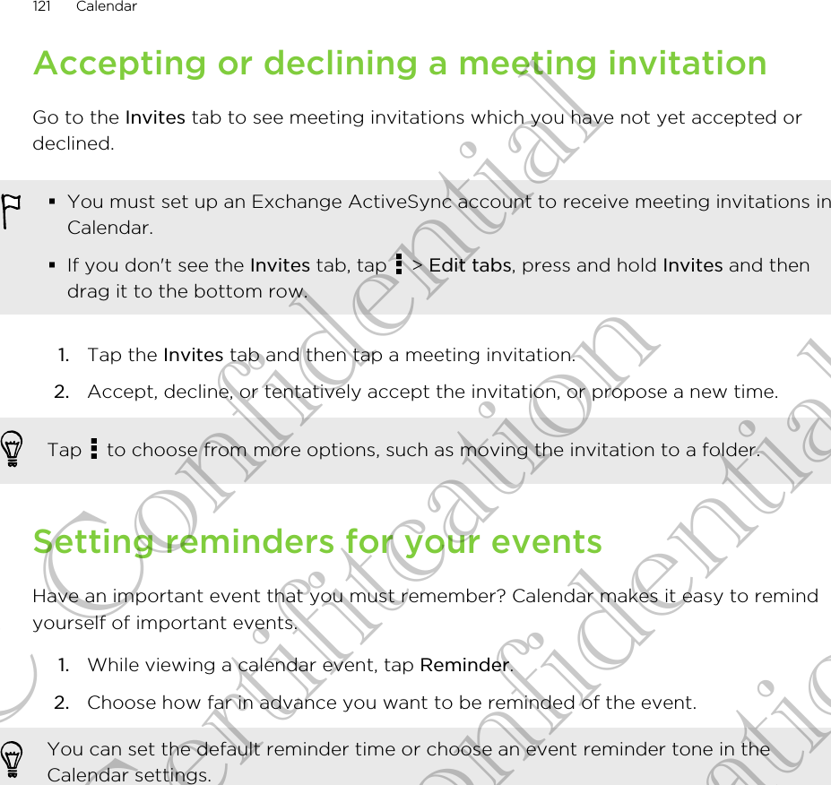 Accepting or declining a meeting invitationGo to the Invites tab to see meeting invitations which you have not yet accepted ordeclined.§You must set up an Exchange ActiveSync account to receive meeting invitations inCalendar.§If you don&apos;t see the Invites tab, tap   &gt; Edit tabs, press and hold Invites and thendrag it to the bottom row.1. Tap the Invites tab and then tap a meeting invitation.2. Accept, decline, or tentatively accept the invitation, or propose a new time. Tap   to choose from more options, such as moving the invitation to a folder.Setting reminders for your eventsHave an important event that you must remember? Calendar makes it easy to remindyourself of important events.1. While viewing a calendar event, tap Reminder.2. Choose how far in advance you want to be reminded of the event. You can set the default reminder time or choose an event reminder tone in theCalendar settings.121 CalendarHTC Confidential for Certifitcation HTC Confidential for Certifitcation
