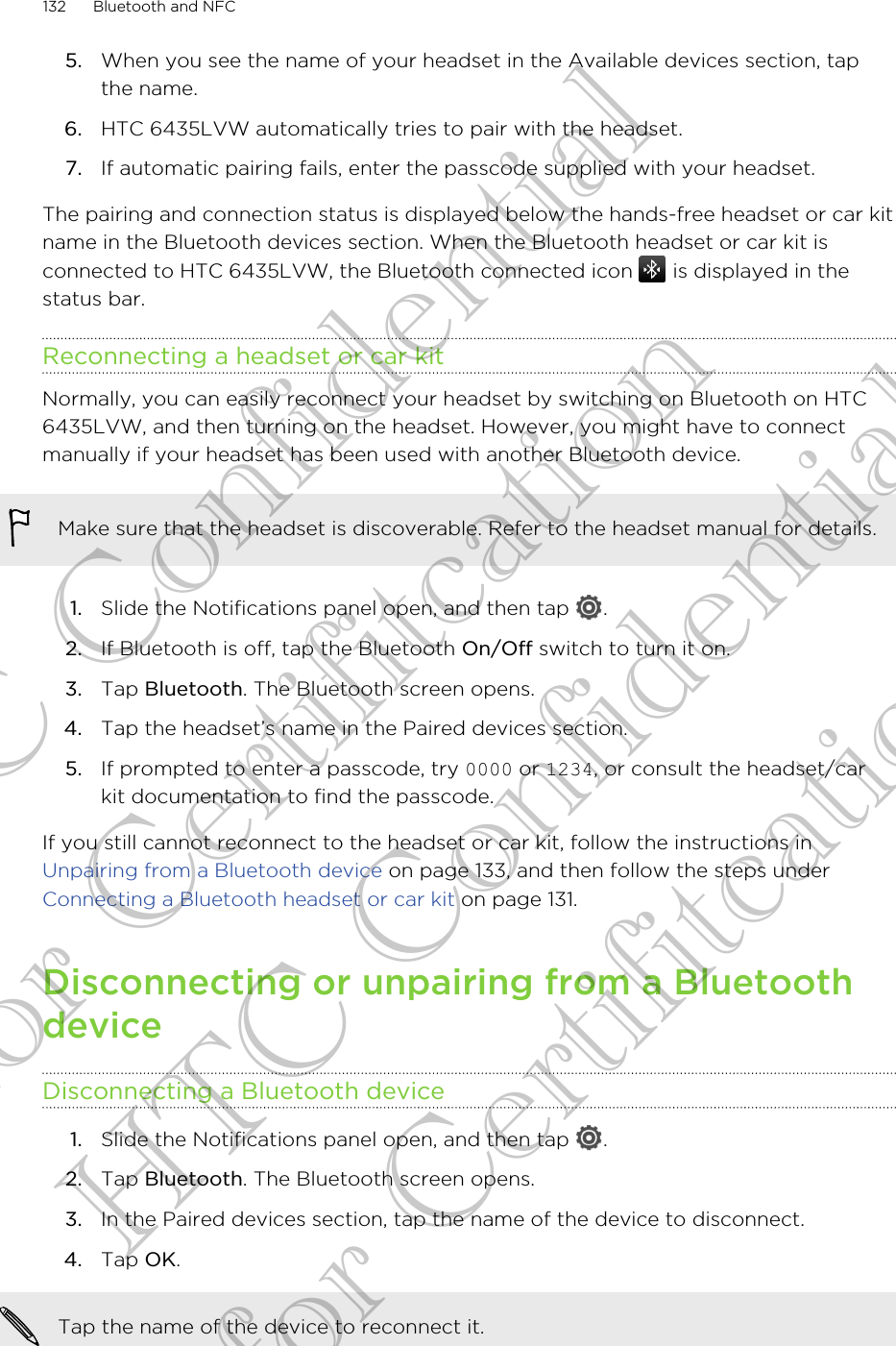 5. When you see the name of your headset in the Available devices section, tapthe name.6. HTC 6435LVW automatically tries to pair with the headset.7. If automatic pairing fails, enter the passcode supplied with your headset.The pairing and connection status is displayed below the hands-free headset or car kitname in the Bluetooth devices section. When the Bluetooth headset or car kit isconnected to HTC 6435LVW, the Bluetooth connected icon   is displayed in thestatus bar.Reconnecting a headset or car kitNormally, you can easily reconnect your headset by switching on Bluetooth on HTC6435LVW, and then turning on the headset. However, you might have to connectmanually if your headset has been used with another Bluetooth device.Make sure that the headset is discoverable. Refer to the headset manual for details.1. Slide the Notifications panel open, and then tap  .2. If Bluetooth is off, tap the Bluetooth On/Off switch to turn it on.3. Tap Bluetooth. The Bluetooth screen opens.4. Tap the headset’s name in the Paired devices section.5. If prompted to enter a passcode, try 0000 or 1234, or consult the headset/carkit documentation to find the passcode.If you still cannot reconnect to the headset or car kit, follow the instructions in Unpairing from a Bluetooth device on page 133, and then follow the steps under Connecting a Bluetooth headset or car kit on page 131.Disconnecting or unpairing from a BluetoothdeviceDisconnecting a Bluetooth device1. Slide the Notifications panel open, and then tap  .2. Tap Bluetooth. The Bluetooth screen opens.3. In the Paired devices section, tap the name of the device to disconnect.4. Tap OK.Tap the name of the device to reconnect it.132 Bluetooth and NFCHTC Confidential for Certifitcation HTC Confidential for Certifitcation