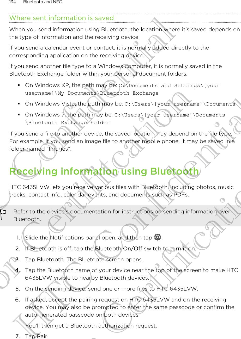 Where sent information is savedWhen you send information using Bluetooth, the location where it&apos;s saved depends onthe type of information and the receiving device.If you send a calendar event or contact, it is normally added directly to thecorresponding application on the receiving device.If you send another file type to a Windows computer, it is normally saved in theBluetooth Exchange folder within your personal document folders.§On Windows XP, the path may be: C:\Documents and Settings\[yourusername]\My Documents\Bluetooth Exchange§On Windows Vista, the path may be: C:\Users\[your username]\Documents§On Windows 7, the path may be: C:\Users\[your username]\Documents\Bluetooth Exchange FolderIf you send a file to another device, the saved location may depend on the file type.For example, if you send an image file to another mobile phone, it may be saved in afolder named “Images”.Receiving information using BluetoothHTC 6435LVW lets you receive various files with Bluetooth, including photos, musictracks, contact info, calendar events, and documents such as PDFs.Refer to the device’s documentation for instructions on sending information overBluetooth.1. Slide the Notifications panel open, and then tap  .2. If Bluetooth is off, tap the Bluetooth On/Off switch to turn it on.3. Tap Bluetooth. The Bluetooth screen opens.4. Tap the Bluetooth name of your device near the top of the screen to make HTC6435LVW visible to nearby Bluetooth devices.5. On the sending device, send one or more files to HTC 6435LVW.6. If asked, accept the pairing request on HTC 6435LVW and on the receivingdevice. You may also be prompted to enter the same passcode or confirm theauto-generated passcode on both devices. You&apos;ll then get a Bluetooth authorization request.7. Tap Pair.134 Bluetooth and NFCHTC Confidential for Certifitcation HTC Confidential for Certifitcation