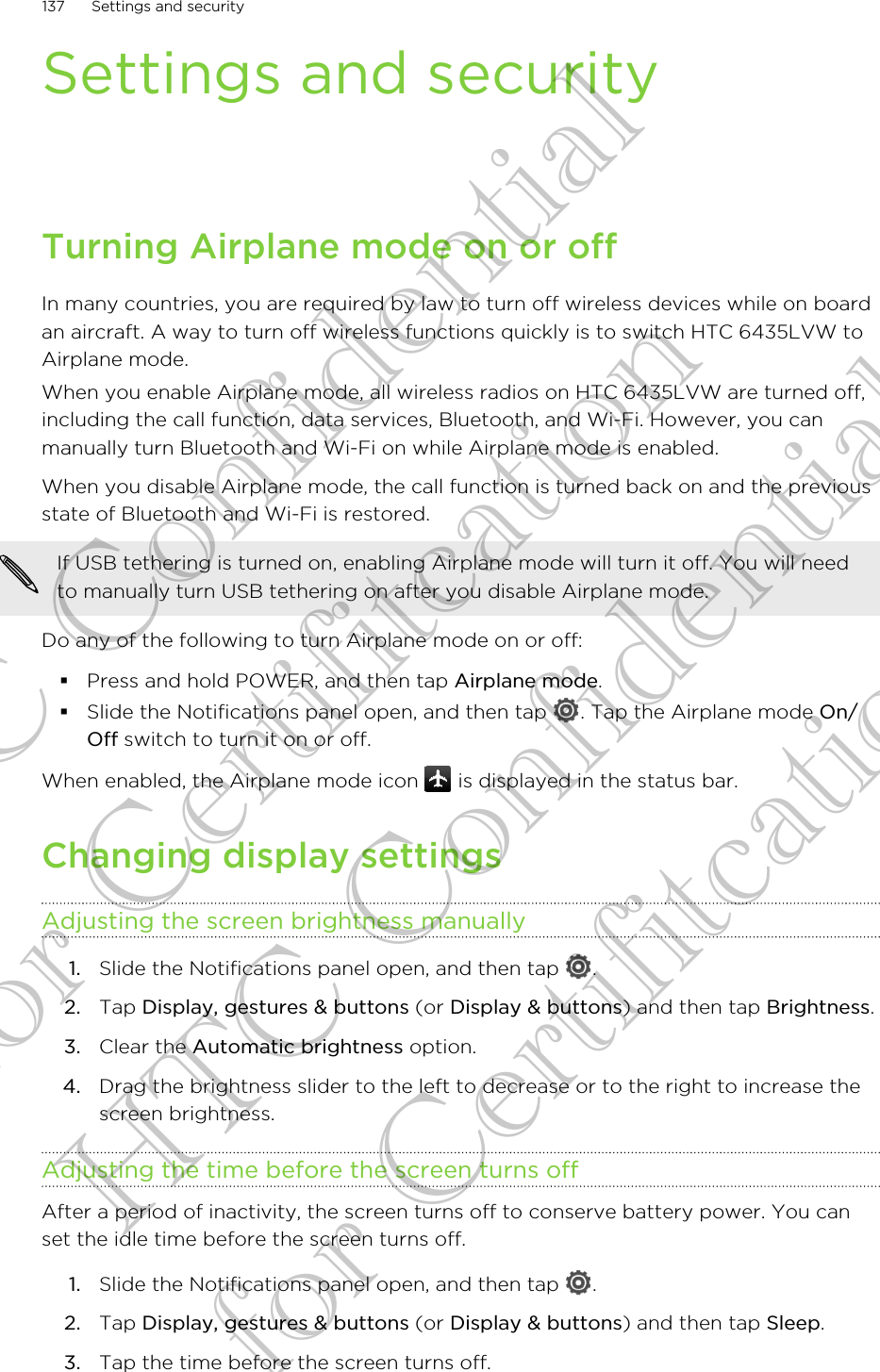 Settings and securityTurning Airplane mode on or offIn many countries, you are required by law to turn off wireless devices while on boardan aircraft. A way to turn off wireless functions quickly is to switch HTC 6435LVW toAirplane mode.When you enable Airplane mode, all wireless radios on HTC 6435LVW are turned off,including the call function, data services, Bluetooth, and Wi-Fi. However, you canmanually turn Bluetooth and Wi-Fi on while Airplane mode is enabled.When you disable Airplane mode, the call function is turned back on and the previousstate of Bluetooth and Wi-Fi is restored.If USB tethering is turned on, enabling Airplane mode will turn it off. You will needto manually turn USB tethering on after you disable Airplane mode.Do any of the following to turn Airplane mode on or off:§Press and hold POWER, and then tap Airplane mode.§Slide the Notifications panel open, and then tap  . Tap the Airplane mode On/Off switch to turn it on or off.When enabled, the Airplane mode icon   is displayed in the status bar.Changing display settingsAdjusting the screen brightness manually1. Slide the Notifications panel open, and then tap  .2. Tap Display, gestures &amp; buttons (or Display &amp; buttons) and then tap Brightness.3. Clear the Automatic brightness option.4. Drag the brightness slider to the left to decrease or to the right to increase thescreen brightness.Adjusting the time before the screen turns offAfter a period of inactivity, the screen turns off to conserve battery power. You canset the idle time before the screen turns off.1. Slide the Notifications panel open, and then tap  .2. Tap Display, gestures &amp; buttons (or Display &amp; buttons) and then tap Sleep.3. Tap the time before the screen turns off.137 Settings and securityHTC Confidential for Certifitcation HTC Confidential for Certifitcation