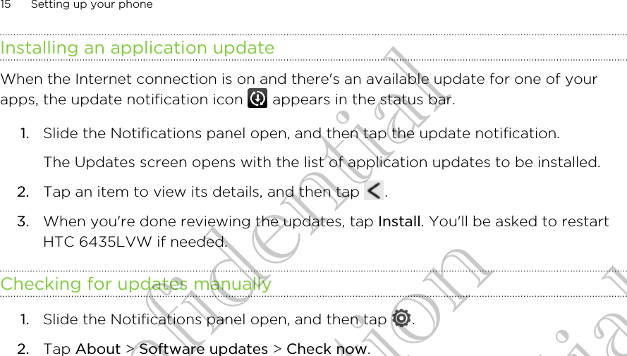 Installing an application updateWhen the Internet connection is on and there&apos;s an available update for one of yourapps, the update notification icon   appears in the status bar.1. Slide the Notifications panel open, and then tap the update notification. The Updates screen opens with the list of application updates to be installed.2. Tap an item to view its details, and then tap  .3. When you&apos;re done reviewing the updates, tap Install. You&apos;ll be asked to restartHTC 6435LVW if needed.Checking for updates manually1. Slide the Notifications panel open, and then tap  .2. Tap About &gt; Software updates &gt; Check now.15 Setting up your phoneHTC Confidential for Certifitcation HTC Confidential for Certifitcation