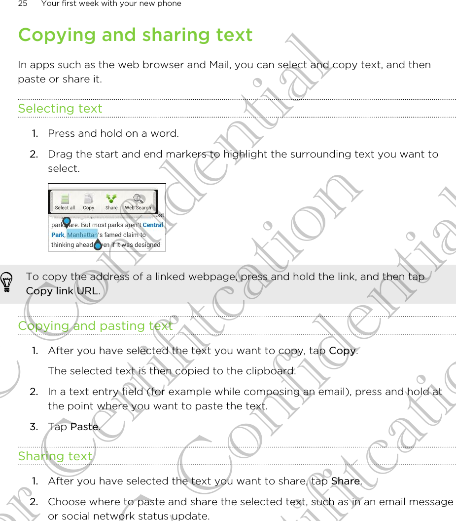 Copying and sharing textIn apps such as the web browser and Mail, you can select and copy text, and thenpaste or share it.Selecting text1. Press and hold on a word.2. Drag the start and end markers to highlight the surrounding text you want toselect. To copy the address of a linked webpage, press and hold the link, and then tapCopy link URL.Copying and pasting text1. After you have selected the text you want to copy, tap Copy. The selected text is then copied to the clipboard.2. In a text entry field (for example while composing an email), press and hold atthe point where you want to paste the text.3. Tap Paste.Sharing text1. After you have selected the text you want to share, tap Share.2. Choose where to paste and share the selected text, such as in an email messageor social network status update.25 Your first week with your new phoneHTC Confidential for Certifitcation HTC Confidential for Certifitcation