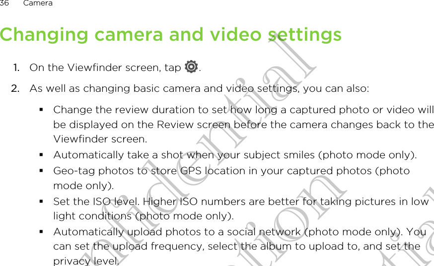 Changing camera and video settings1. On the Viewfinder screen, tap  .2. As well as changing basic camera and video settings, you can also:§Change the review duration to set how long a captured photo or video willbe displayed on the Review screen before the camera changes back to theViewfinder screen.§Automatically take a shot when your subject smiles (photo mode only).§Geo-tag photos to store GPS location in your captured photos (photomode only).§Set the ISO level. Higher ISO numbers are better for taking pictures in lowlight conditions (photo mode only).§Automatically upload photos to a social network (photo mode only). Youcan set the upload frequency, select the album to upload to, and set theprivacy level.36 CameraHTC Confidential for Certifitcation HTC Confidential for Certifitcation