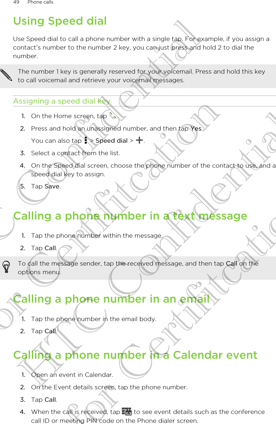 Using Speed dialUse Speed dial to call a phone number with a single tap. For example, if you assign acontact’s number to the number 2 key, you can just press and hold 2 to dial thenumber.The number 1 key is generally reserved for your voicemail. Press and hold this keyto call voicemail and retrieve your voicemail messages.Assigning a speed dial key1. On the Home screen, tap  .2. Press and hold an unassigned number, and then tap Yes. You can also tap   &gt; Speed dial &gt;  .3. Select a contact from the list.4. On the Speed dial screen, choose the phone number of the contact to use, and aspeed dial key to assign.5. Tap Save.Calling a phone number in a text message1. Tap the phone number within the message.2. Tap Call. To call the message sender, tap the received message, and then tap Call on theoptions menu.Calling a phone number in an email1. Tap the phone number in the email body.2. Tap Call.Calling a phone number in a Calendar event1. Open an event in Calendar.2. On the Event details screen, tap the phone number.3. Tap Call.4. When the call is received, tap   to see event details such as the conferencecall ID or meeting PIN code on the Phone dialer screen.49 Phone callsHTC Confidential for Certifitcation HTC Confidential for Certifitcation