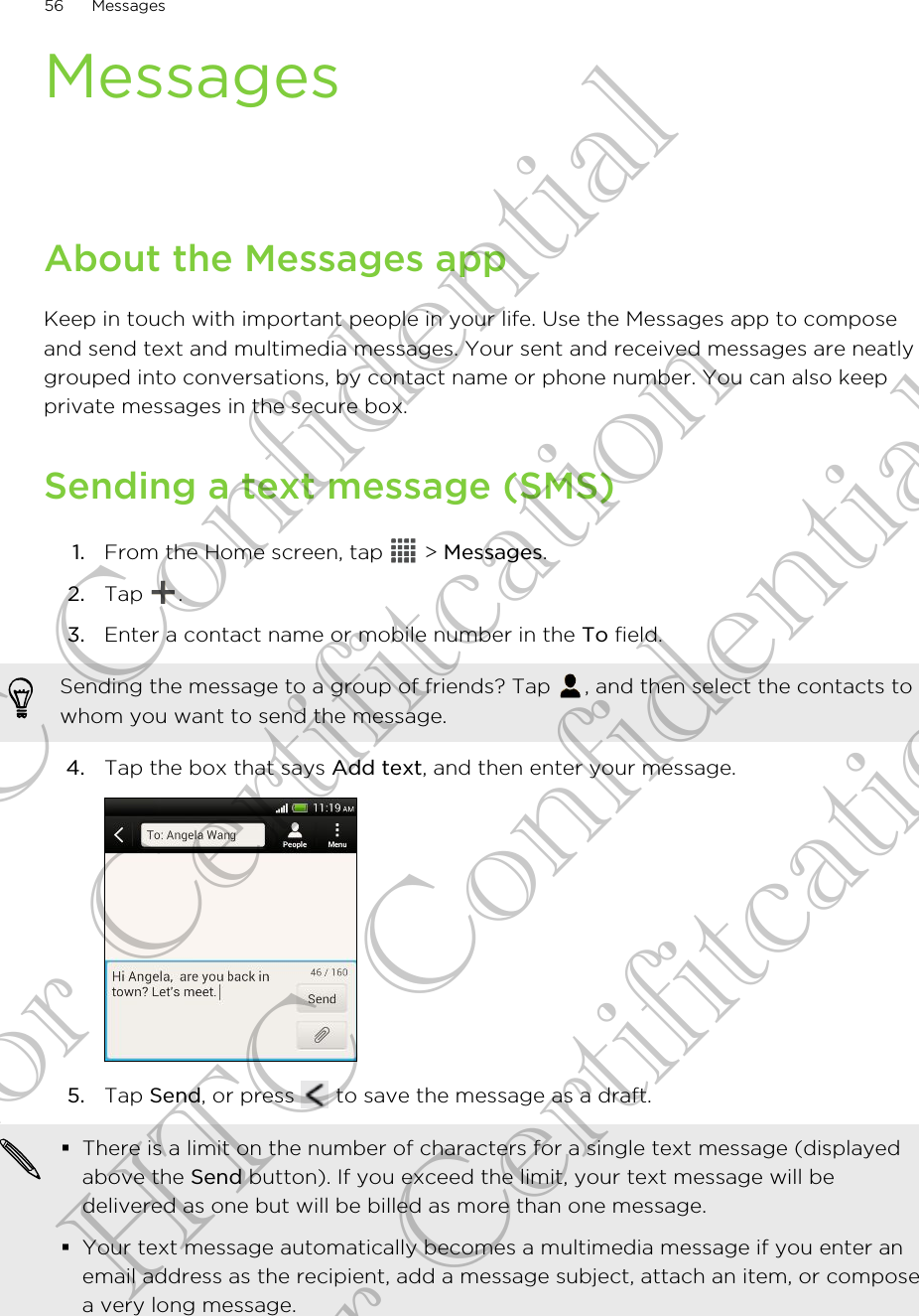 MessagesAbout the Messages appKeep in touch with important people in your life. Use the Messages app to composeand send text and multimedia messages. Your sent and received messages are neatlygrouped into conversations, by contact name or phone number. You can also keepprivate messages in the secure box.Sending a text message (SMS)1. From the Home screen, tap   &gt; Messages.2. Tap  .3. Enter a contact name or mobile number in the To field. Sending the message to a group of friends? Tap  , and then select the contacts towhom you want to send the message.4. Tap the box that says Add text, and then enter your message. 5. Tap Send, or press   to save the message as a draft. §There is a limit on the number of characters for a single text message (displayedabove the Send button). If you exceed the limit, your text message will bedelivered as one but will be billed as more than one message.§Your text message automatically becomes a multimedia message if you enter anemail address as the recipient, add a message subject, attach an item, or composea very long message.56 MessagesHTC Confidential for Certifitcation HTC Confidential for Certifitcation