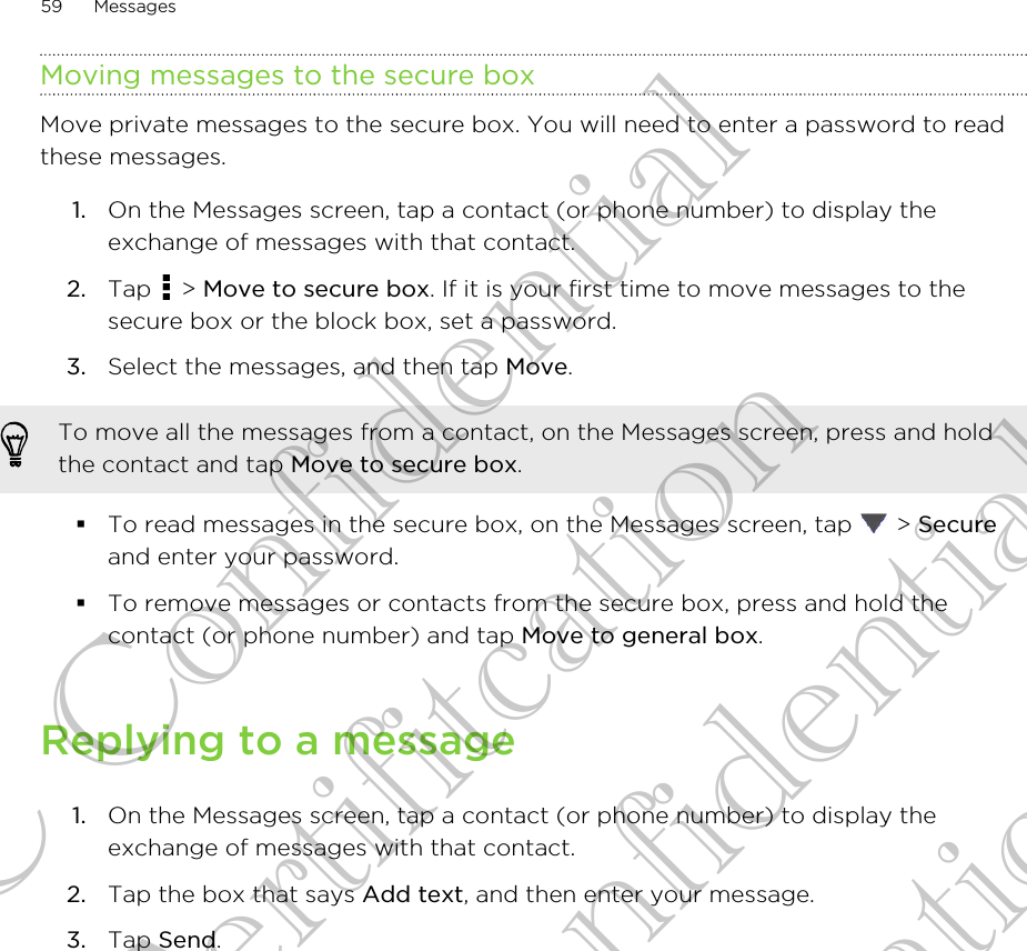 Moving messages to the secure boxMove private messages to the secure box. You will need to enter a password to readthese messages.1. On the Messages screen, tap a contact (or phone number) to display theexchange of messages with that contact.2. Tap   &gt; Move to secure box. If it is your first time to move messages to thesecure box or the block box, set a password.3. Select the messages, and then tap Move.To move all the messages from a contact, on the Messages screen, press and holdthe contact and tap Move to secure box.§To read messages in the secure box, on the Messages screen, tap   &gt; Secureand enter your password.§To remove messages or contacts from the secure box, press and hold thecontact (or phone number) and tap Move to general box.Replying to a message1. On the Messages screen, tap a contact (or phone number) to display theexchange of messages with that contact.2. Tap the box that says Add text, and then enter your message.3. Tap Send.59 MessagesHTC Confidential for Certifitcation HTC Confidential for Certifitcation