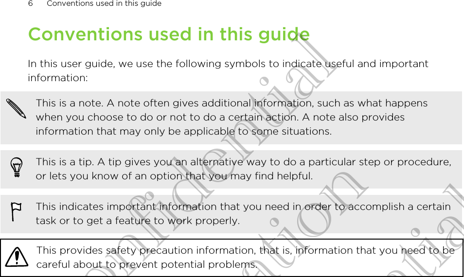 Conventions used in this guideIn this user guide, we use the following symbols to indicate useful and importantinformation:This is a note. A note often gives additional information, such as what happenswhen you choose to do or not to do a certain action. A note also providesinformation that may only be applicable to some situations.This is a tip. A tip gives you an alternative way to do a particular step or procedure,or lets you know of an option that you may find helpful.This indicates important information that you need in order to accomplish a certaintask or to get a feature to work properly.This provides safety precaution information, that is, information that you need to becareful about to prevent potential problems.6 Conventions used in this guideHTC Confidential for Certifitcation HTC Confidential for Certifitcation