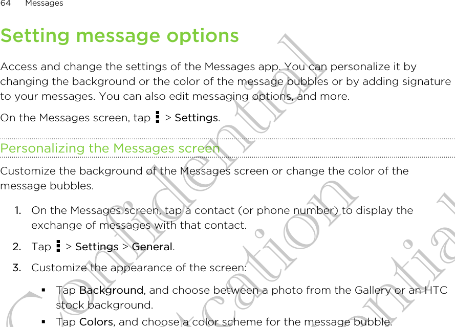 Setting message optionsAccess and change the settings of the Messages app. You can personalize it bychanging the background or the color of the message bubbles or by adding signatureto your messages. You can also edit messaging options, and more.On the Messages screen, tap   &gt; Settings.Personalizing the Messages screenCustomize the background of the Messages screen or change the color of themessage bubbles.1. On the Messages screen, tap a contact (or phone number) to display theexchange of messages with that contact.2. Tap   &gt; Settings &gt; General.3. Customize the appearance of the screen:§Tap Background, and choose between a photo from the Gallery or an HTCstock background.§Tap Colors, and choose a color scheme for the message bubble.64 MessagesHTC Confidential for Certifitcation HTC Confidential for Certifitcation