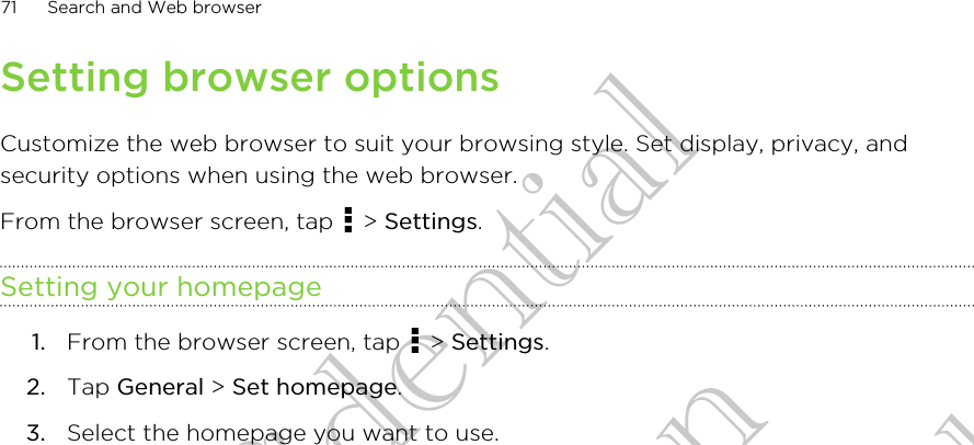 Setting browser optionsCustomize the web browser to suit your browsing style. Set display, privacy, andsecurity options when using the web browser.From the browser screen, tap   &gt; Settings.Setting your homepage1. From the browser screen, tap   &gt; Settings.2. Tap General &gt; Set homepage.3. Select the homepage you want to use.71 Search and Web browserHTC Confidential for Certifitcation HTC Confidential for Certifitcation