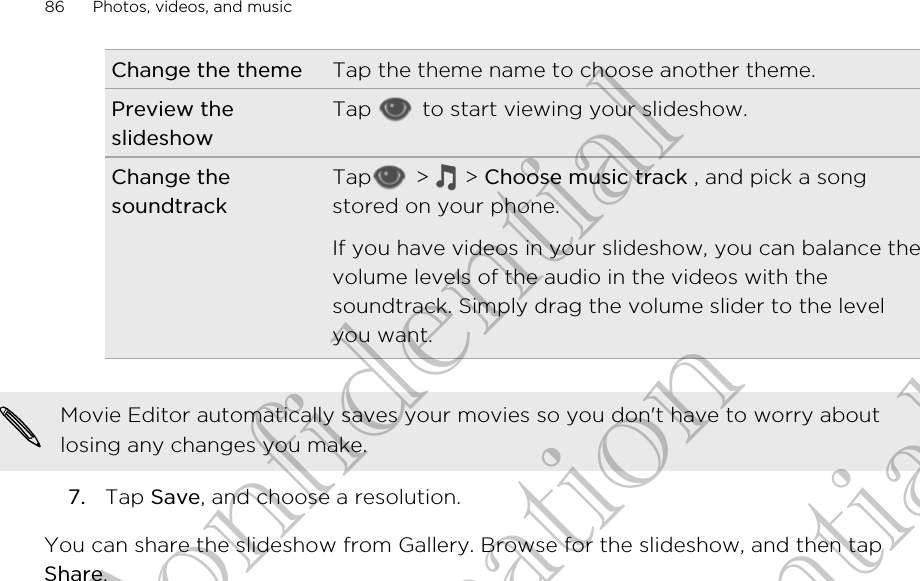 Change the theme Tap the theme name to choose another theme.Preview theslideshowTap   to start viewing your slideshow.Change thesoundtrackTap  &gt;   &gt; Choose music track , and pick a songstored on your phone.If you have videos in your slideshow, you can balance thevolume levels of the audio in the videos with thesoundtrack. Simply drag the volume slider to the levelyou want.Movie Editor automatically saves your movies so you don&apos;t have to worry aboutlosing any changes you make.7. Tap Save, and choose a resolution.You can share the slideshow from Gallery. Browse for the slideshow, and then tapShare.86 Photos, videos, and musicHTC Confidential for Certifitcation HTC Confidential for Certifitcation