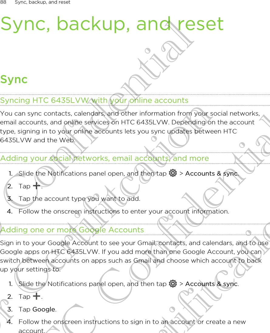 Sync, backup, and resetSyncSyncing HTC 6435LVW with your online accountsYou can sync contacts, calendars, and other information from your social networks,email accounts, and online services on HTC 6435LVW. Depending on the accounttype, signing in to your online accounts lets you sync updates between HTC6435LVW and the Web.Adding your social networks, email accounts, and more1. Slide the Notifications panel open, and then tap   &gt; Accounts &amp; sync.2. Tap  .3. Tap the account type you want to add.4. Follow the onscreen instructions to enter your account information.Adding one or more Google AccountsSign in to your Google Account to see your Gmail, contacts, and calendars, and to useGoogle apps on HTC 6435LVW. If you add more than one Google Account, you canswitch between accounts on apps such as Gmail and choose which account to backup your settings to.1. Slide the Notifications panel open, and then tap   &gt; Accounts &amp; sync.2. Tap  .3. Tap Google.4. Follow the onscreen instructions to sign in to an account or create a newaccount.88 Sync, backup, and resetHTC Confidential for Certifitcation HTC Confidential for Certifitcation