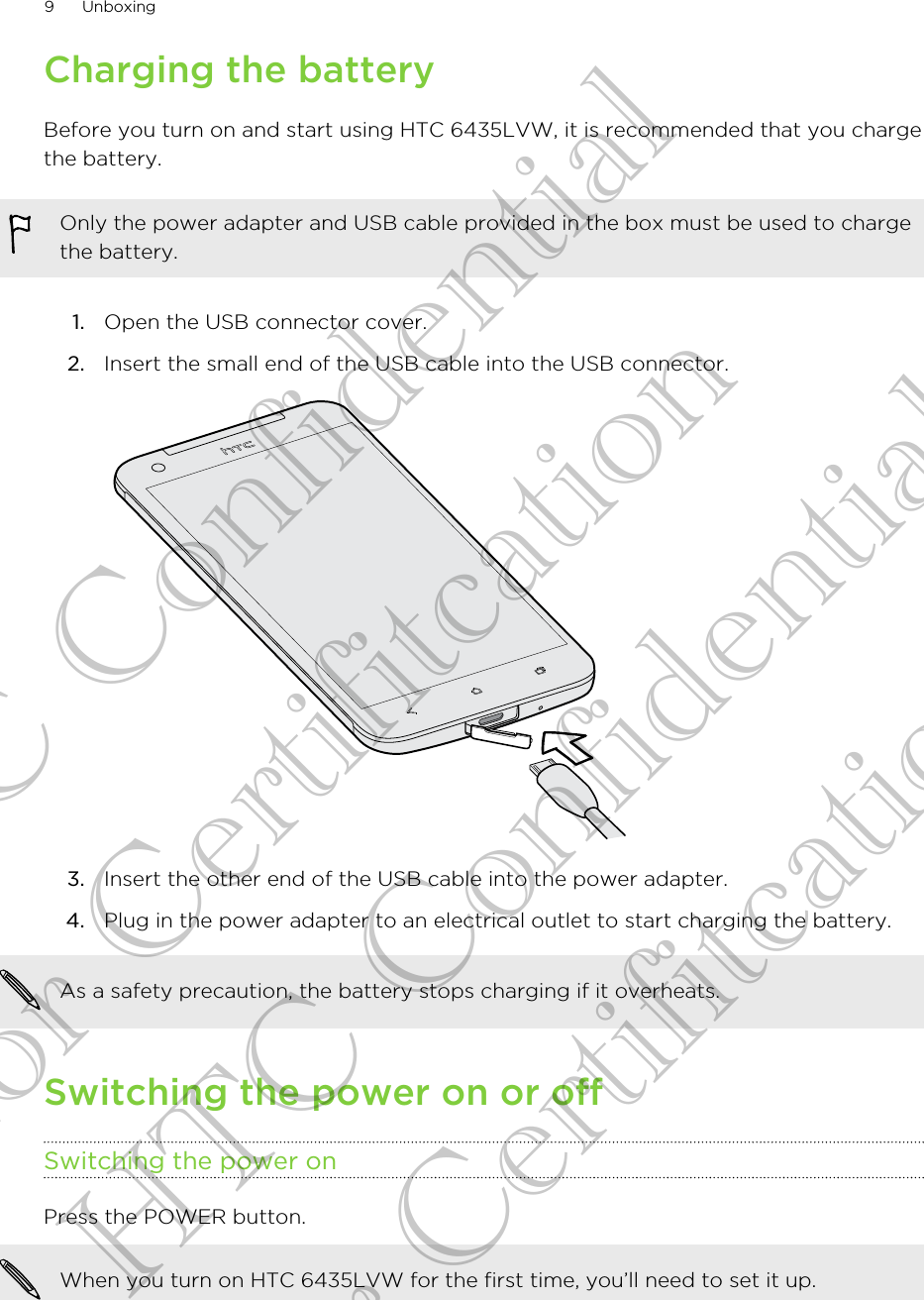 Charging the batteryBefore you turn on and start using HTC 6435LVW, it is recommended that you chargethe battery.Only the power adapter and USB cable provided in the box must be used to chargethe battery.1. Open the USB connector cover.2. Insert the small end of the USB cable into the USB connector. 3. Insert the other end of the USB cable into the power adapter.4. Plug in the power adapter to an electrical outlet to start charging the battery.As a safety precaution, the battery stops charging if it overheats.Switching the power on or offSwitching the power onPress the POWER button. When you turn on HTC 6435LVW for the first time, you’ll need to set it up.9 UnboxingHTC Confidential for Certifitcation HTC Confidential for Certifitcation