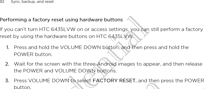 Performing a factory reset using hardware buttonsIf you can’t turn HTC 6435LVW on or access settings, you can still perform a factoryreset by using the hardware buttons on HTC 6435LVW.1. Press and hold the VOLUME DOWN button, and then press and hold thePOWER button.2. Wait for the screen with the three Android images to appear, and then releasethe POWER and VOLUME DOWN buttons.3. Press VOLUME DOWN to select FACTORY RESET, and then press the POWERbutton.92 Sync, backup, and resetHTC Confidential for Certifitcation HTC Confidential for Certifitcation