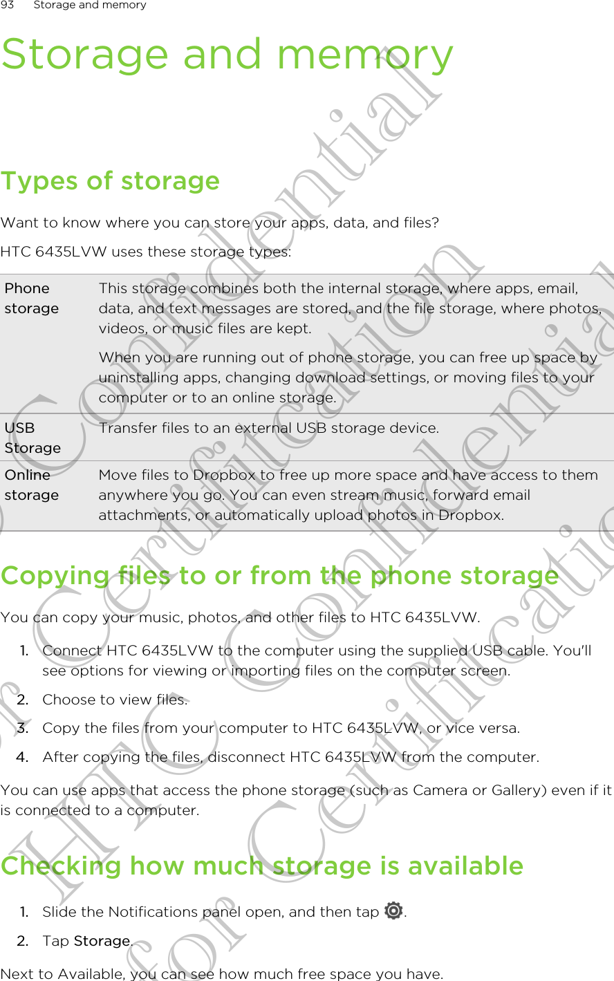 Storage and memoryTypes of storageWant to know where you can store your apps, data, and files?HTC 6435LVW uses these storage types:PhonestorageThis storage combines both the internal storage, where apps, email,data, and text messages are stored, and the file storage, where photos,videos, or music files are kept.When you are running out of phone storage, you can free up space byuninstalling apps, changing download settings, or moving files to yourcomputer or to an online storage.USBStorageTransfer files to an external USB storage device.OnlinestorageMove files to Dropbox to free up more space and have access to themanywhere you go. You can even stream music, forward emailattachments, or automatically upload photos in Dropbox.Copying files to or from the phone storageYou can copy your music, photos, and other files to HTC 6435LVW.1. Connect HTC 6435LVW to the computer using the supplied USB cable. You&apos;llsee options for viewing or importing files on the computer screen.2. Choose to view files.3. Copy the files from your computer to HTC 6435LVW, or vice versa.4. After copying the files, disconnect HTC 6435LVW from the computer.You can use apps that access the phone storage (such as Camera or Gallery) even if itis connected to a computer.Checking how much storage is available1. Slide the Notifications panel open, and then tap  .2. Tap Storage.Next to Available, you can see how much free space you have.93 Storage and memoryHTC Confidential for Certifitcation HTC Confidential for Certifitcation