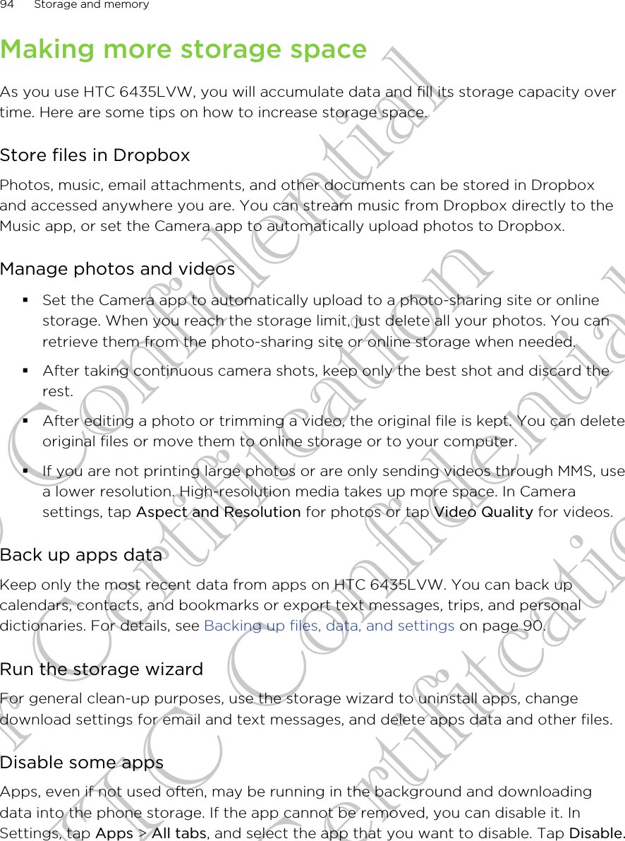 Making more storage spaceAs you use HTC 6435LVW, you will accumulate data and fill its storage capacity overtime. Here are some tips on how to increase storage space.Store files in DropboxPhotos, music, email attachments, and other documents can be stored in Dropboxand accessed anywhere you are. You can stream music from Dropbox directly to theMusic app, or set the Camera app to automatically upload photos to Dropbox.Manage photos and videos§Set the Camera app to automatically upload to a photo-sharing site or onlinestorage. When you reach the storage limit, just delete all your photos. You canretrieve them from the photo-sharing site or online storage when needed.§After taking continuous camera shots, keep only the best shot and discard therest.§After editing a photo or trimming a video, the original file is kept. You can deleteoriginal files or move them to online storage or to your computer.§If you are not printing large photos or are only sending videos through MMS, usea lower resolution. High-resolution media takes up more space. In Camerasettings, tap Aspect and Resolution for photos or tap Video Quality for videos.Back up apps dataKeep only the most recent data from apps on HTC 6435LVW. You can back upcalendars, contacts, and bookmarks or export text messages, trips, and personaldictionaries. For details, see Backing up files, data, and settings on page 90.Run the storage wizardFor general clean-up purposes, use the storage wizard to uninstall apps, changedownload settings for email and text messages, and delete apps data and other files.Disable some appsApps, even if not used often, may be running in the background and downloadingdata into the phone storage. If the app cannot be removed, you can disable it. InSettings, tap Apps &gt; All tabs, and select the app that you want to disable. Tap Disable.94 Storage and memoryHTC Confidential for Certifitcation HTC Confidential for Certifitcation